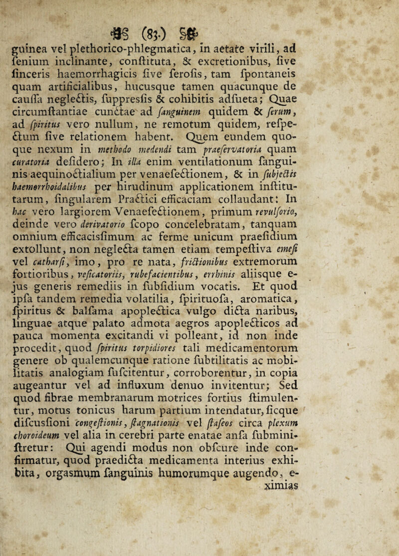 fenium inclinante, conftituta, & excretionibus, five lineeris haemorrhagicis five ferofis, tam fpontaneis quam artificialibus, hucusque tamen quacunque de cauda negleflis, fuppresfis 6t cohibitis adfueta; Quae circumftantiae cunCtae ad fanguinem quidem & ferum, ad fpiritus vero nullum, ne remotum quidem, refpe- Ctum five relationem habent. Quem eundem quo¬ que nexum in methodo medendi tam prae fervat oria quam curatoria defidero; In illa enim ventilationum fangui- nis aequinoctialium per venaefeCtionem, & in fubjettis baemerrhoidalibus per hirudinum applicationem inftitu- tarum, Angularem PraCtici efficaciam collaudant: In hac vero largiorem VenaefeCtionem, primum revulforia, deinde vero derivatorio fcopo concelebratam, tanquam omnium efficacisfimum ac ferme unicum praefidium extollunt, non negleCta tamen etiam tempefiiva emefi vel catharfiy imo, pro re nata, frictionibus extremorum fortioribus, refecatoriis, rubefacientibus, errhinis aliisque e- jus generis remediis in fubfidium vocatis. Et quod ipfa tandem remedia volatilia, fpirituofa, aromatica, fpiritus & balfama apopleCtica vulgo diCta naribus, linguae atque palato admota aegros apople£ticos ad pauca momenta excitandi vi polleant, id non inde procedit, quod fpiritus torpidiores tali medicamentorum genere ob qualemcunque ratione fubtilitatis ac mobi¬ litatis analogiam fufeitentur, corroborentur, in copia augeantur vel ad influxum denuo invitentur; Sed quod fibrae membranarum motrices fortius ffcimulen- tur, motus tonicus harum partium intendatur, ficque difeusfioni con^efiionis, fi agnationis vel flafeos circa plexum choroideum vel alia in cerebri parte enatae anfa fubmini- ftretur: Qui agendi modus non obfcure inde con¬ firmatur, quod praedifta medicamenta interius exhi¬ bita, orgasmum fanguinis humorumque augendo, e- ximias