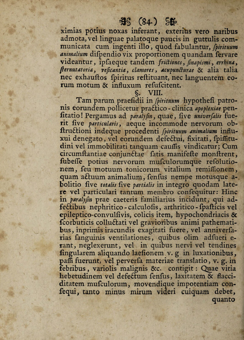 C84.) ximias potius noxas inferant, exteritis vero naribus admota, vel linguae palatoque paucis in guttulis com¬ municata cum ingenti illo, quod fabulantur, fpirituum animalium difpendiovix proportionem quandam fervare videantur, ipfaeque tandem frictiones, finapismi, errbina, ft emutator ia, veficantia, clamores, acupuntturae & alia talia nec exhauftos fpiritus reftituant, nec languentem eo¬ rum motum & influxum refufcitent. §. VIII. Tam parum praefidii in fpirituum hypothefi patro¬ nis eorundem pollicetur praftico - clinica apoplexiae pen- Iltatio! Pergamus ad paralyfm, quae, five univerfalis fue¬ rit five particularis, aeque incommode nervorum ob- llru&ioni indeque procedenti fpirituum animalium influ- xui denegato, vel eorundem defeftui, fixitati, fpiflitu- dini vel immobilitati tanquam cauflis vindicatur; Cum circumftantiae conjunftae fatis manifefte monftrent, fubefle potius nervorum mufculorumque refolutio- nem, feu motuum tonicorum vitalium remiflionem, quam a£tuum animalium, fenfus nempe motusque a- bolitio live totalis live partialis in integro quodam late¬ re vel particulari tantum membro confequitur: Hinc in paralyfm prae caeteris familiarius incidunt, qui ad- fe&ibus nephritico - calculolis, arthritico - fpafticis vel epileptico*convullivis, colicis item, hypochondriacis 8c fcorbuticis colluftati vel gravioribus animi pathemati- bus, inprimis iracundis exagitati fuere, vel anniverfa- rias fanguinis ventilationes, quibus olim adfueti e- rant, neglexerunt, vel in quibus nervi vel tendines lingularem aliquando laelionem v. g in luxationibus, palfi fuerunt, vel perverfa materiae translatio, v. g, in febribus, variolis malignis &c. contigit: Quae vitia hebetudinem vel defeftum fenfus, laxitatem 8c flacci- ditatem mufculorum, movendique impotentiam con- fequi, tanto minus mirum videri cuiquam debet, quanto