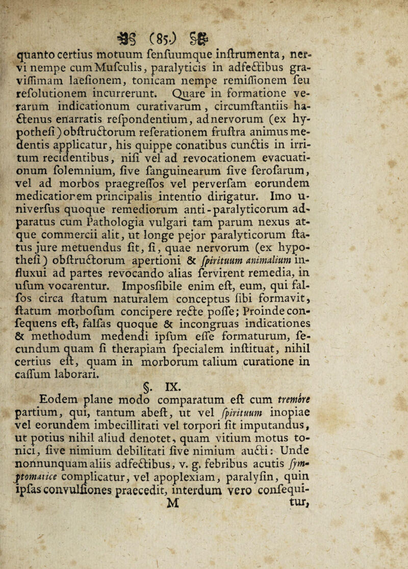 m (85-; §* _ quanto certius motuum fenfuumque inflrumenta, ner» vi nempe cumMufculis, paralyticis in adfeflibus gra- vifTimam laefionem, tonicam nempe remiflionem feu refolutionem incurrerunt. Quare in formatione ve¬ rarum indicationum curativarum , circumftantiis ha- ftenus enarratis refpondentium, ad nervorum (ex hy- pothefi)obflru£lorum referationem fruflra animus me- dentis applicatur, his quippe conatibus cun&is in irri¬ tum recidentibus, nifi vel ad revocationem evacuati¬ onum folemnium, five fanguinearum five ferofarum, vel ad morbos praegrefios vel perverfam eorundem medicatior em principalis intentio dirigatur. Imo u- niverfus quoque remediorum anti - paralyticorum ad- paratus cum Pathologia vulgari tam parum nexus at¬ que commercii alit, ut longe pejor paralyticorum fla¬ tus jure metuendus fit, fi, quae nervorum (ex hypo- thefi) obflruftorum apertioni & fpirituum animalium in- fluxui ad partes revocando alias fervirent remedia, in ufum vocarentur. Imposfibile enim efl, eum, qui fal- fos circa flatum naturalem conceptus fibi formavit, flatum morbofum concipere re£le poffe; Proinde con- fequens efl, falfas quoque 8c incongruas indicationes & methodum medendi ipfum effe formaturum, fe¬ cundum quam fi therapiam fpecialem inflituat, nihil certius efl, quam in morborum talium curatione in caffiun laborari. §. IX. Eodem plane modo comparatum efl cum tremore partium, qui, tantum abefl, ut vel fpirituum inopiae vel eorundem imbecillitati vel torpori fit imputandus, ut potius nihil aliud denotet, quam vitium motus to- nici, five nimium debilitati five nimium aufti: Unde nonnunquam aliis adfeftibus, v. g. febribus acutis fym- ■p tornat ice complicatur, vel apoplexiam, paralyfin, quin ipfas convulfiones praecedit, interdum vero confequi- M tur,