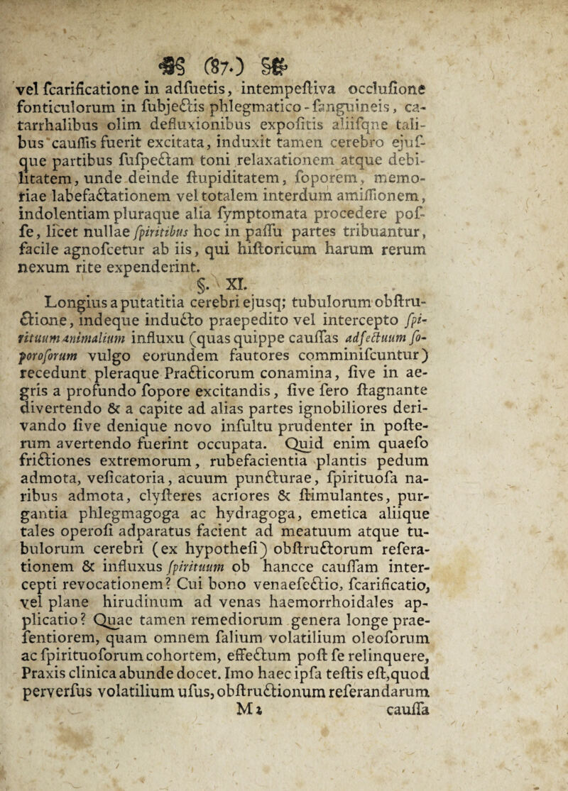 vel fcarificatione in adfuetis, intempeftiva occlufione fonticulorum in fubjeCtis phlegmatico -dmguineis, ca- tarrhalibus olim defluxionibus expolitis aliifqne tali¬ bus 'cauflis fuerit excitata, induxit tamen cerebro ejuf- que partibus fufpeCtam toni relaxationem atque debi¬ litatem, unde deinde ftupiditatem, foporetn, memo¬ riae labefactationem vel totalem interdum amiffionem, indolentiam pluraque alia fymptomata procedere pot fe, licet nullae fpiritibus hoc in padii partes tribuantur, facile agnofcetur ab iis, qui hilloricum harum rerum nexum rite expenderint. §. XI. Longius a putatitia cerebri ejusq; tubulorum obdru- Ctione, indeque induCto praepedito vel intercepto fpi- f ituum animalium influxu (quas quippe caulTas adfettuum fi« yorofirum vulgo eorundem fautores comminifcuntur) recedunt pleraque FraCticorum conamina, five in ae¬ gris a profundo fopore excitandis, live fero llagnante divertendo Sc a capite ad alias partes ignobiliores deri¬ vando live denique novo infultu prudenter in pofte- rum avertendo fuerint occupata. Quid enim quaefo friftiones extremorum, rubefacientia plantis pedum admota, velicatoria, acuum punCturae, fpirituofa na¬ ribus admota, clylteres acriores & Itimulantes, pur¬ gantia phlegmagoga ac hydragoga, emetica alii que tales operoli adparatus facient ad meatuum atque tu¬ bulorum cerebri (ex hypotheli) obltruCtorum refera- tionem & influxus fpiritmim ob hancce caudam inter¬ cepti revocationem? Cui bono venaefeCtio, fcaridcatio, yel plane hirudinum ad venas haemorrhoidales ap¬ plicatio? Quae tamen remediorum genera longe prae- fentiorem, quam omnem falium volatilium oleoforum ac fpirituoforum cohortem, effeCtum poft fe relinquere, Praxis clinica abunde docet. Imo haec ipfa teltis eft,quod perverfus volatilium ufus, obftruCtionum referandarum