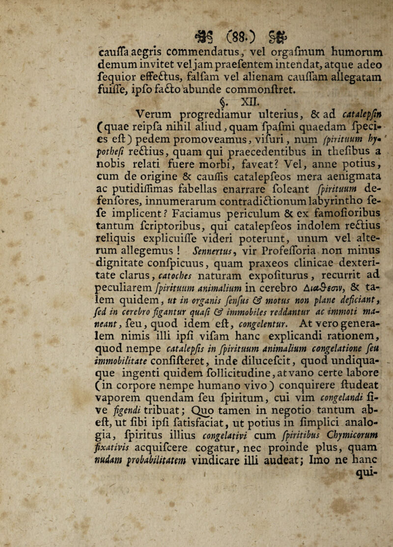 m esso §# cauffaaegris commendatus, vel orgafmum humorum demum invitet vel jam praefentem intendat, atque adeo fequior effeftus, falfam vel alienam caulTam allegatam fuilfe, ipfo fa£to abunde commonftret. XII. - Verum progrediamur ulterius, 8c ad catalepfin (quae reipfa nihil aliud, quam fpafmi quaedam fpeci- es eft) pedem promoveamus, viluri, num fpirituum ky* ' pothefi reftius, quam qui praecedentibus in thelibus a nobis relati fuere morbi, faveat? Vel, anne potius, cum de origine & caudis catalepfeos mera aenigmata ac putididimas fabellas enarrare foleant fpirituum de- fenfores, innumerarum contradiftionum labyrintho fe- fe implicent? Faciamus periculum & ex famolioribus tantum fcriptoribus, qui catalepfeos indolem re£tius reliquis explicuifle videri poterunt, unum vel alte¬ rum allegemus ! Sennertus, vir Profeflbria non minus dignitate confpicuus, quam praxeos clinicae dexteri¬ tate clarus, catocbes naturam expoliturus , recurrit ad peculiarem fpirituum animalium in cerebro AiaS-saiv, 8t ta¬ lem quidem, ut in organis fenfus & motus non plane deficiant, fed in cerebro figantur qua fi & immobiles reddantur ac immoti ma¬ neant , feu, quod idem eft, congelentur. At vero genera¬ lem nimis illi ipli vifam hanc explicandi rationem, quod nempe catalepfis in fpirituum animalium congelatione feu immobilitate conlifteret, inde dilucefcit, quod undiqua- que ingenti quidem follicitudine,atvano certe labore (in corpore nempe humano vivo) conquirere ftudeat vaporem quendam feu fpiritum, cui vim congelandi li¬ ve figendi tribuat; Quo tamen in negotio tantum ab- eft, ut libi ipli fatisfaciat, ut potius in limplici analo¬ gia, fpiritus illius congelativi cum fpiritibus Chymicorum fixativis acquifcere cogatur, nec proinde plus, quam nudam probabilitatem vindicare illi audeat; Imo ne hanc