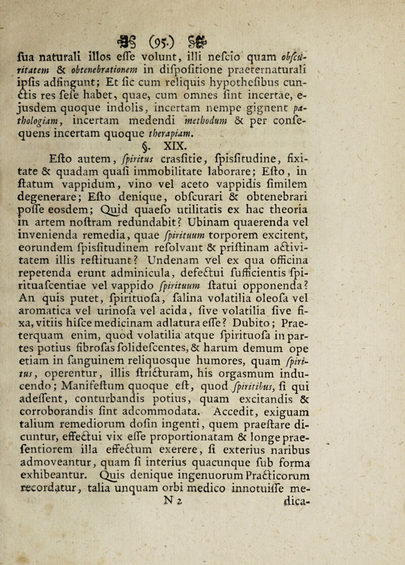 *§ (950 - §* fua naturali illos effe volunt, illi nefcio quam obfcti- ritatem & obtenebrationem in difpofitione praeternaturali ipfis adfingunt; Et fic cum reliquis hypothefibus cun¬ elis res fefe habet, quae, cum omnes fint incertae, e- jusdem quoque indolis, incertam nempe gignent pa- thologiam, incertam medendi methodum & per confe- quens incertam quoque therapiam. §. XIX. Efto autem, fpiritus crasfitie, fpisfitudine, fixi- tate & quadam quali immobilitate laborare; Efto, in ftatum vappidum, vino vel aceto vappidis fimilem degenerare; Efto denique, obfcurari & obtenebrari poffe eosdem; Quid quaefo utilitatis ex hac theoria in artem noftram redundabit? Ubinam quaerenda vel invenienda remedia, quae fpirituum torporem excitent, eorundem fpisfitudinem refolvant & priftinam aftivi- tatem illis reftituant? Undenam vel ex qua officina repetenda erunt adminicula, defettui fufficientis fpi- rituafcentiae vel vappido fpirituum ftatui opponenda? An quis putet, fpirituofa, falina volatilia oleofa vel aromatica vel urinofa vel acida, live volatilia five fi¬ xa, vitiis hifce medicinam adlatura effe ? Dubito; Prae¬ terquam enim, quod volatilia atque fpirituofa in par¬ tes potius fibrofas folidefcentes, & harum demum ope etiam in fanguinem reliquosque humores, quam fpiri¬ tus, operentur, illis ftrifturam, his orgasmum indu¬ cendo ; Manifeftum quoque eft, quod fpiritihus, fi qui adeffent, conturbandis potius, quam excitandis & corroborandis fint adcommodata. Accedit, exiguam talium remediorum dofin ingenti, quem praeftare di¬ cuntur, effedtui vix effe proportionatam & longe prae- fentiorem illa effeftum exerere, fi exterius naribus admoveantur, quam fi interius quacunque fub forma exhibeantur. Quis denique ingenuorum Pra&icorum recordatur , talia unquam orbi medico innotuiffe me-