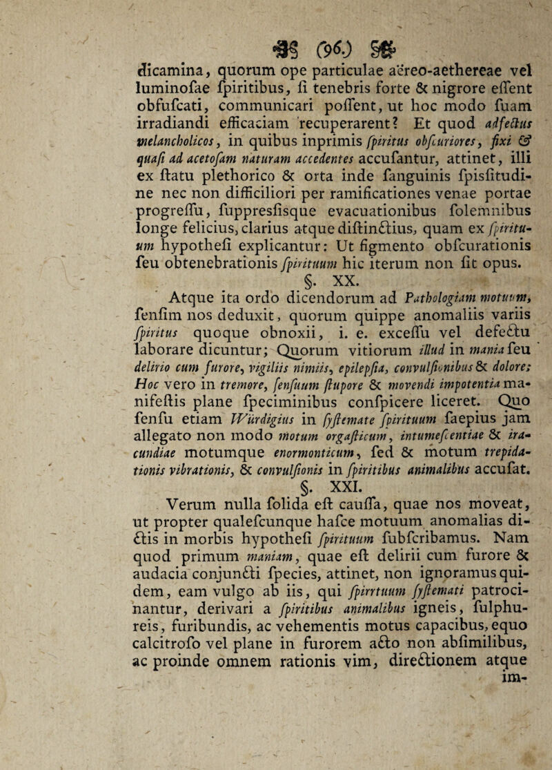 *$ C9Q §£ dicamina, quorum ope particulae aereo-aethereae vel luminofae fpiritibus, fi tenebris forte & nigrore effent obfufcati, communicari poflent,ut hoc modo fuam irradiandi efficaciam recuperarent? Et quod ad fetius melancholicos, in quibus inprimis fpiritus obfuriores, fixi & qua fi ad acetofam naturam accedentes accufantur, attinet, illi ex ftatu plethorico & orta inde fanguinis fpisfitudi- ne nec non difficiliori per ramificationes venae portae progreffu, fuppresfisque evacuationibus folemnibus longe felicius, clarius atque diftinftius, quam ex fpiritu- tnn hypothefi explicantur: Ut figmento obfcurationis feu obtenebrationis fpirituum hic iterum non fit opus. §. XX. Atque ita ordo dicendorum ad Pathologiam motuum, fenfim nos deduxit, quorum quippe anomaliis variis fpiritus quoque obnoxii, i. e. excefiu vel defeftu laborare dicuntur; Quorum vitiorum illud in manta feu delirio cum furore, vigiliis nimiis, epilepfia, convulfiunibas & dolore; Hoc vero in tremore, fenfuum fiupore & movendi impotentia ma- nifeftis plane fpeciminibus confpicere liceret. Quo fenfu etiam Wurdigius in fyftemate fpirituum faepius jam allegato non modo motum orgaflicum, intumefientiae & ira¬ cundiae motumque enormonticum, fed St motum trepida¬ tionis vibrationis, St convulfionis in fpiritibus animalibus accufat. §. XXL Verum nulla folida efi: cauda, quae nos moveat, ut propter qualefcunque hafce motuum anomalias di- ftis in morbis hypothefi fpirituum fubfcribamus. Nam quod primum maniam, quae eft delirii cum furore St audacia conjunSti fpecies, attinet, non ignoramus qui¬ dem, eam vulgo ab iis, qui fpirrtuum fyftemati patroci¬ nantur, derivari a fpiritibus animalibus igneis, fulphu- reis, furibundis, ac vehementis motus capacibus, equo calcitrofo vel plane in furorem a£lo non abfimilibus, ac proinde omnem rationis vim, direftionem atque im-