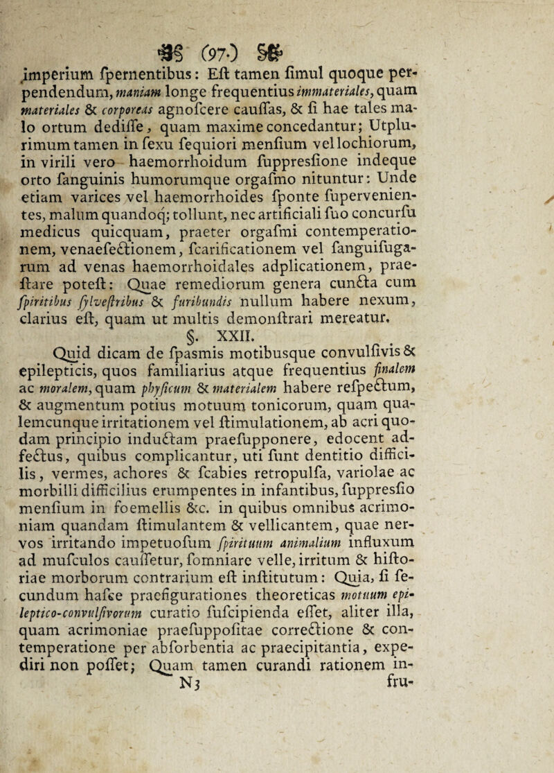 m C97-) se- imperium fpernentibus: Eft tamen fimul quoque per¬ pendendum, maniam longe frequentius immateriales, quam materiales & corporeas agnofcere caudas, & fi hae tales ma¬ lo ortum dedifle, quam maxime concedantur; Utplu- rimum tamen in fexu fequiori menfium vellochiorum, in virili vero haemorrhoidum fuppresfione indeque orto fanguinis humorumque orgafmo nituntur: Unde etiam varices vel haemorrhoides fponte fupervenien- tes, malum quandoq; tollunt, nec artificiali fuo concurfu medicus quicquam, praeter orgafmi contemperatio- nem, venaefeftionem, fcarificationem vel fanguifuga- rum ad venas haemorrhoiclales adplicationem, prae- fiare poteft: Quae remediorum genera cun£ta cum fpiritibus fylveflribus 8c furibundis nullum habere nexum, clarius eft, quam ut multis demonftrari mereatur, §. XXIL Quid dicam de fpasmis motibusque convulfivis 6t epilepticis, quos familiarius atque frequentius finalem ac moralem, quam pbyficum & materialem habere refpeftum, & augmentum potius motuum tonicorum, quam qua¬ lemcunque irritationem vel ftimulationem, ab acri quo¬ dam principio induftam praefupponere, edocent ad- feftus, quibus complicantur, uti funt dentitio diffici¬ lis , vermes, achores & fcabies retropulfa, variolae ac morbilli difficilius erumpentes in infantibus, fuppresfio menfium in foemellis &c. in quibus omnibus acrimo¬ niam quandam ftimulantem & vellicantem, quae ner¬ vos irritando impetuofum fpirituum animalium influxum ad mufculos cauffetur, fornniare velle, irritum & hifto- riae morborum contrarium eft inftitutum: Quia, fi fe¬ cundum hafce praefigurationes theoreticas motuum epi- leptico-convulfivorum curatio fufcipienda effet, aliter illa, quam acrimoniae praefuppofitae correftione & con- temperatione per abforbentia ac praecipitantia, expe¬ diri non poflet; Quam tamen curandi rationem in-