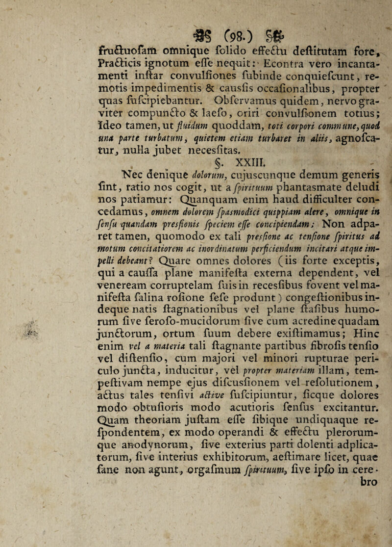 fhi£luofam ofnnique fclido effeftu deflitutam fore, Prafticis ignotum effe nequit: • Econtra vero incanta¬ menti inilar convulfiones fubinde conqniefcunt, re¬ motis impedimentis & causiis occalionalibus, propter quas lufcipiebantur. Obfervamus quidem, nervo gra¬ viter compuncto & laefo, oriri convullionem totius; Ideo tamen, ut fluidum quoddam, toti corpori commune, quo A unet parte turbatum, quietem etiam turbaret in aliis, agnolca- tur, nulla jubet neceslitas. §. XXIII. Nec denique dolorum, cujuscunque demum generis lint, ratio nos cogit, ut a fpirituum phantasmate deludi nos patiamur: Qu an quam enim haud difficulter con¬ cedamus, omnem dolorem fpasmodici qutppiam alere, omnique in fenfu quandam presfionis fpeciem effe concipiendam; Non adpa- ret tamen, quomodo ex tali presfione ac tenfione fpiritus ad motum concitatiorem ac inordinatum perficiendum incitari atque im¬ pelli debeant* Quare omnes dolores (iis forte exceptis, qui a caulTa plane manifefta externa dependent, vel veneream corruptelam luis in receslibus fovent vel ma¬ nifefta falina rolione fefe produnt) congeftionibus in- deque natis ftagnationibus vel plane ftalibus humo¬ rum live ferofo-mucidorum live cum acredine quadam junftorum, ortum fuum debere exiftimamus; Hinc enim vel a materia tali ftagnante partibus ffibrolis tenlio vel diftenlio, cum majori vel minori rupturae peri¬ culo junfta, inducitur, vel propter materiam illam, tem- peftivam nempe ejus difcuslionem vel refolutionem, aftus tales tenlivi attive fufeipiuntur, ficque dolores modo obtulioris modo acutioris fenfus excitantur. Quam theoriam juftam elfe libique undiquaque re- fpondentem, ex modo operandi & effeftu plerorum- que anodynorum, live exterius parti dolenti adplica- terum, live interius exhibitorum, aeftimare licet, quae fane non agunt, orgafmum fpmtuum, live ipfo in cere¬ bro
