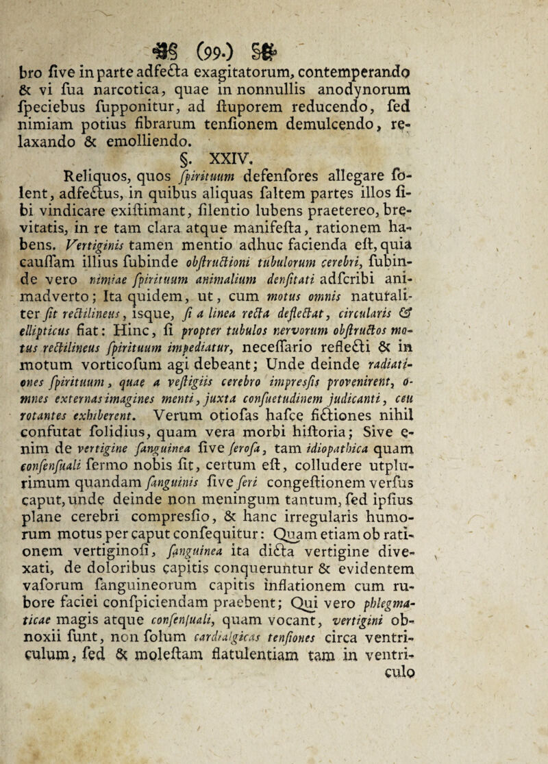 bro five in parte adfe&a exagitatorum, contemperando & vi fua narcotica, quae in nonnullis anodynorum fpeciebus fupponitur, ad fiuporem reducendo, fed nimiam potius fibrarum tenfionem demulcendo, re¬ laxando & emolliendo. §. XXIV, Reliquos, quos fpirituum defenfores allegare fd- lent, adfeams, in quibus aliquas faltem partes illos li¬ bi vindicare exiftimant, filentio lubens praetereo, bre¬ vitatis, in re tam clara atque manifefta, rationem ha** bens. Vertiginis tamen mentio adhuc facienda eft, quia caullam illius fubinde obftruttioni tubulorum cerebri, fubin- de vero nimiae fpirituum animalium denfitati adfcribi ani¬ madverto ; Ita quidem, ut, cum motus omnis naturali¬ ter fit rettilinetts, isque, fi a linea reffa defleftat, circularis ellipticus fiat: Hinc, fi propter tubulos nervorum obftruftos mo¬ tus reftilineus fpirituum impediatur, neceflfario reflefti & in motum vorticofum agi debeant; Unde deinde radiati¬ ones fpirituum, c^uae a vefligiis cerebro impresfis provenirent, o- ntnes externas imagines menti, juxta confuetudinem judicanti, ceu rotantes exhiberent. Verum otiofas hafce fiftiones nihil confutat folidius, quam vera morbi hiftoria; Sive e- nim de vertigine fanguinea five ferofa, tam idiopathica quam eonfenfuali fermo nobis fit, certum eft, colludere utplu- rimum quandam fanguinis five feri congefiionem verfus caput, unde deinde non meningum tantum, fed ipfius plane cerebri compresfio, & hanc irregularis humo¬ rum motus per caput confequitur: Quam etiam ob rati¬ onem vertiginofi, fanguinea ita difta vertigine dive- xati, de doloribus capitis conqueruntur & evidentem vaforum fanguineorum capitis inflationem cum ru¬ bore faciei confpiciendam praebent; Qui vero phlegma¬ ticae magis atque confenfuali, quam vocant, vertigini ob¬ noxii funt, non folum cardiulgkas tenfiones circa ventri¬ culum; fed & moleftam flatulentiam tam in ventri¬ culo