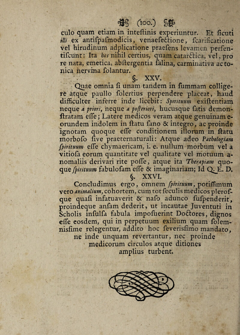 culo quam etiam in inteftinis experiuntur. Et ficuti illi ex antifpafmodicis, venaefedtione, fcarificatione vel hirudinum adplicatione praefens levamen perfen- tifcunt: Ita hes nihil certius, quam catarftica, vel, pro re nata, emetica, abftergentia falina, carminativa acto- nica nervina folantur. §. XXV. Quae omnia fi unam tandem in fummam collige¬ re atque paullo folertius perpendere placeat, haud difficulter inferre inde licebit: Spirituum exiftentiam neque a priori, neque a pofteriori, hucusque fatis demon- ftratam efle; Latere medicos veram atque genuinam e- orundem indolem in ftatu fano & integro, ac proinde ignotam quoque efle conditionem illorum in ftatu morbofo five praeternaturali: Atque adeo Patbologiam fpirituum efle chymaericam, i. e. nullum morbum vel a vitiofa eorum quantitate vel qualitate vel motuum a- nomaliis derivari rite pofle, atque ita Therapiam quo¬ que fpirituum fabulofam efle & imaginariam; Id QJE. D* §. XXVI. Concludimus ergo, omnem fpirituum, potiffimum vero animalium, cohortem, cum tot feculis medicos plerof- que quafi infatuaverit & nafo adunco fufpenderit, proindeque anfam dederit, ut incautae Juventuti in Scholis infulfa fabula impofuerint Doflrores, dignos efle eosdem, qui in perpetuum exilium quam folem- nisfime relegentur, addito hoc feverisfimo mandato, ne inde unquam revertantur, nec proinde * medicorum circulos atque ditiones amplius turbent.