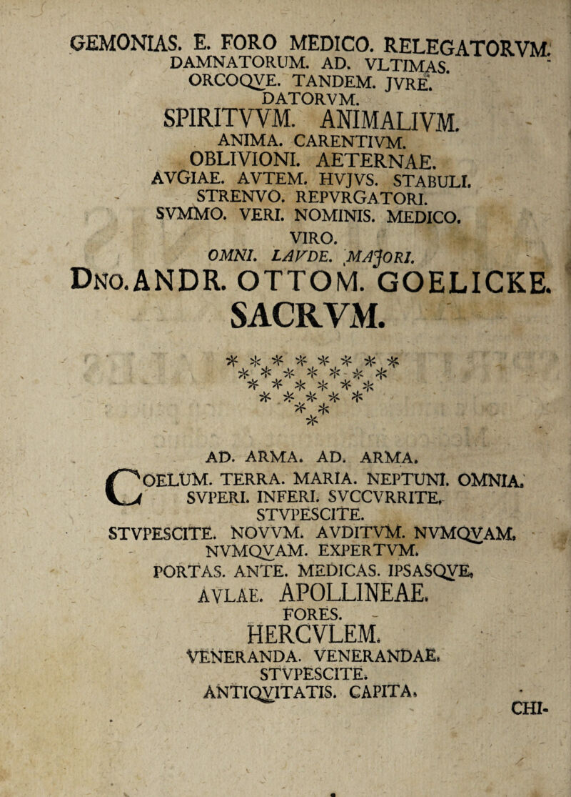 GEMONIAS. E. FORO MEDICO. RELEGATORVM' DAMNATORUM. AD. VLTIMAS : ORCOQVE. TANDEM. JVRE. DATORVM. SPIRITVVM. ANIMALIVM. ANIMA. CARENTIVM. OBLIVIONI. AETERNAE. AVGlAE. AVTEM. HVJVS. STABULI. STRENVO. REPVRGATORI. SVMMO. VERI. NOMINIS. MEDICO. VIRO. OMNI. LAVDE. MACORI. Dno.ANDR. OTTOM. GOELICKE. SACRVM. if^ifififititit it % it * *-it * it it % % if % it it, it it * >f % it AD. ARMA. AD. ARMA. COELUM. TERRA. MARIA. NEPTUNI. OMNIA. SVPERI. INFERI. SVCCVRRITE. STVPESCITE. STVPESCITE. NOVVM. AVDITVM. NVMQVAM, NVMQVAM. EXPERTVM. PORTAS. ANTE. MEDICAS. IPSASQVE, avlae. APOLLINEAE. FORES. HERCVLEM. VENERANDA. VENERANDAE. STVPESCITE. ANTIQVITATIS. CAPITA» CHI-