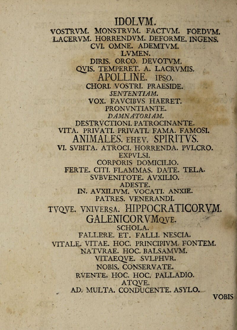 IDOLVM. VOSTRVM. MONSTRVM. FACTVM. FOEDVM. LACERVM. HORRENDVM. DEFORME. INGENS. CVI. OMNE. ADEMTVM. LVMEN. DIRIS. ORCO. DEVOTVM. QVIS. TEMPERET. A. LACRVMIS. APOLLINE. IPSO. CHORI. VOSTRI. PRAESIDE. SENTENTIAM. VOX. FAVCIBVS HAERET. PRONVNTIANTE. DAMNATORIAM. DESTRVCTIONI. PATROCINANTE. VITA. PRIVATI. PRIVATI. FAMA. FAMOSI. ANIMALES, ehev. SPIRITVS. VI. SVBITA. ATROCI. HORRENDA. PVLCRO. EXPVLSI. CORPORIS DOMICILIO. FERTE. CITI. FLAMMAS. DATE. TELA. SVBVENITOTE. AVXILIO. ADESTE IN. AVXILIVM. VOCATI. ANXIE. PATRES. VENERANDI. TVoyE. VNivERsA. HIPPOCRATICORYM. GALENICORVMclve. SCHOLA. FALLERE. ET. FALLI. NESCIA. VITALE. VITAE. HOC. PRINCIPIVM. FONTEM. NATVRAE. HOC. BALSAMVM. V1TAEQVE. SVLPHVR. NOBIS. CONSERVATE. RVENTE. HOC. HOC. PALLADIO. ATQVE. AD, MULTA. CONDUCENTE. ASYLO. VOBIS