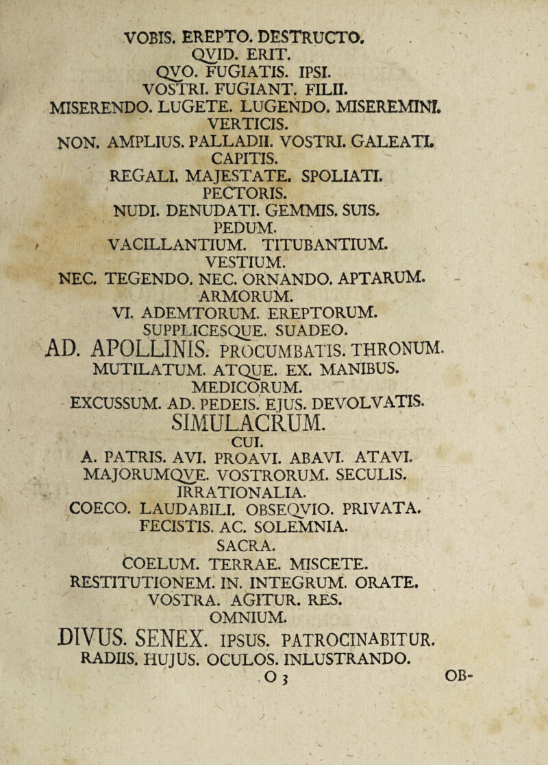 VOBIS. EREPTO. DESTRUCTO. QVID. ERIT. QVO. FUGIATIS. IPSI. VOSTRI. FUGIANT. FILII. MISERENDO. LUGETE. LUGENDO. MISEREMINI. VERTICIS. NON. AMPLIUS. PALLADII. VOSTRI. GALEATI. CAPITIS. REGALI. MAJESTATE. SPOLIATI. PECTORIS. NUDI. DENUDATI. GEMMIS, SUIS. PEDUM. VACILLANTIUM. TITUBANTIUM. VESTIUM. NEC. TEGENDO. NEC. ORNANDO. APTARUM. ARMORUM. VI. ADEMTORUM. EREPTORUM. SUPPLICESQUE. SUADEO. AD. APOLLINIS, procumbatis, thronum. MUTILATUM. ATQUE. EX. MANIBUS. MEDICORUM. EXCUSSUM. AD. PEDEIS. EJUS. DEVOLVATIS. SIMULACRUM. CUI. A. PATRIS. AVI. PROAVI. ABAVI. ATAVI. MAJORUMQVE. VOSTRORUM. SECULIS. IRRATIONALIA. COECO. LAUDABILI. OBSEQVIO. PRIVATA. FECISTIS. AC. SOLEMNIA. , SACRA. COELUM. TERRAE. MISCETE. RESTITUTIONEM. IN. INTEGRUM. ORATE. VOSTRA. AGITUR. RES. OMNIUM. DIVUS. SENEX, ipsus, patrocinabitur. RADIIS. HUJUS. OCULOS. INLUSTRANDO. ' .Oj