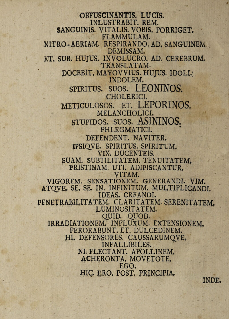t OBFUSCINANTIS. LUCIS. INLUSTRABIT. REM. SANGUINIS. VITALIS. VOBIS. PORRIGET. FLAMMULAM. NITRO-AERIAM. RESPIRANDO. AD. SANGUINEM . DEMISSAM. ET. SUB. HUJUS. INVOLUCRO. AD. CEREBRUM. TRANSLATAM- DOCEBIT. MAYOVVIUS. HUJUS. IDOLI.1 INDOLEM. spiritus, suos. LEONINOS. CHOLERICI. meticulosos, et. LEPORINOS. MELANCHOLICI. stupidos, suos. ASININOS. PHLEGMATICI. DEFENDENT. NAVITER. IPSIQVE. SPIRITUS. SPIRITUM. VIX. DUCENTEIS. SUAM. SUBTILITATEM. TENUITATEM. PRISTINAM. UTI. ADIPISCANTUR. VITAM. VIGOREM. SENSATIONEM. GENERANDI. VIM. ATQVE. SE. SE. IN. INFINITUM. MULTIPLICANDI, IDEAS. CREANDI. PENETRABIL1TATEM. CLARITATEM. SERENITATEM. LUMINOSITATEM. QUID. QUOD. IRRADIATIONEM. INFLUXUM. EXTENSIONEM, PERORABUNT. ET. DULCEDINEM. HI. DEFENSORES. CAUSSARUMQVE, INFALLIBILES. NI. FLECTANT. APOLLINEM. ACHERONTA. MOVETOTE, EGO. HIC. ERO. POST. PRINCIPIA, INDE.