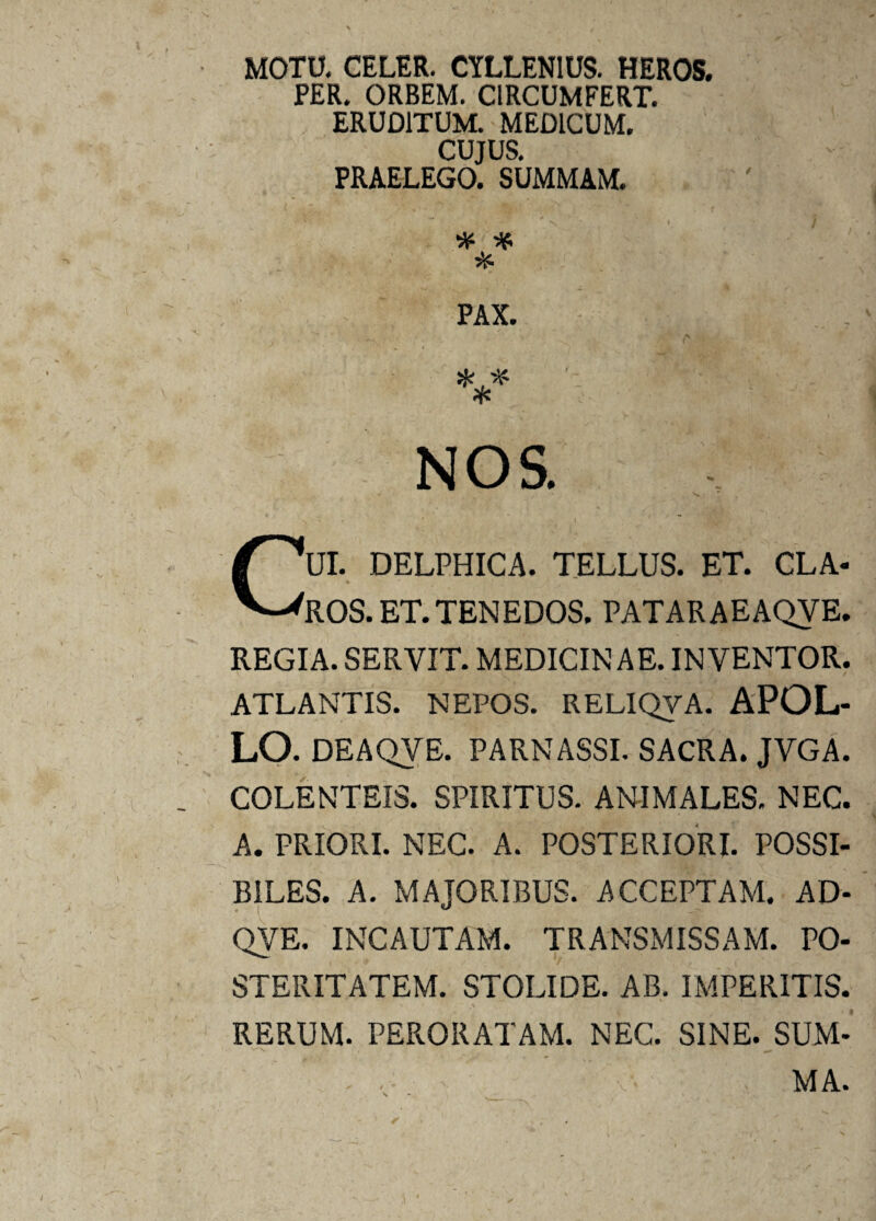 MOTU. CELER. CYLLENIUS. HEROS. PER. ORBEM. CIRCUMFERT. ERUDITUM. MEDICUM. CUJUS, PRAELEGO. SUMMAM. % * k PAX. NOS. CUI. DELPHICA. TELLUS. ET. CLA¬ ROS. ET. TENEDOS. PATARAEAQYE. REGIA. SERVIT. MEDICINAE. INVENTOR. ATLANTIS. NEPOS. RELIQyA. APOL¬ LO. DEAQVE. PARNASSI. SACRA. JVGA. COLENTEIS. SPIRITUS. ANIMALES. NEC. A. PRIORI. NEC. A. POSTERIORI. POSSI¬ BILES. A. MAJORIBUS. ACCEPTAM. AD- QVE. INCAUTAM. TRANSMISSAM. PO¬ STERITATEM. STOLIDE. AB. IMPERITIS. RERUM. PERORATAM. NEC. SINE. SUM- > V- MA.