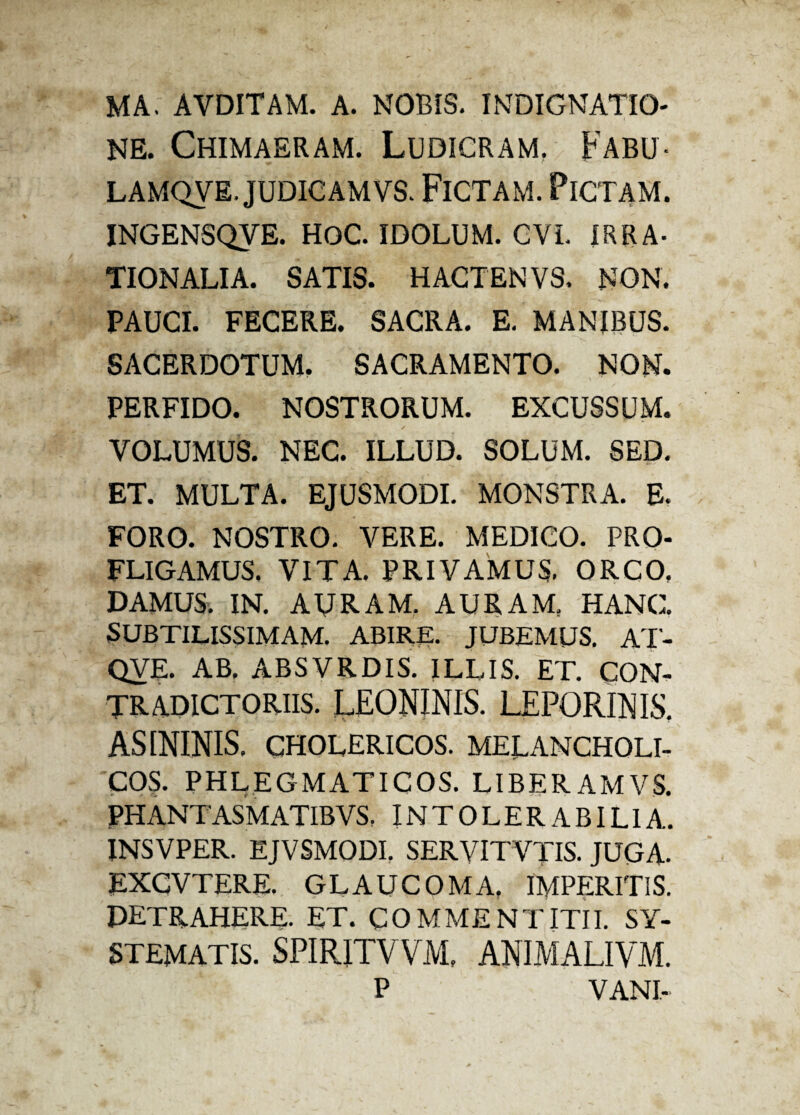 MA. AVDITAM. A. NOBIS. INDIGNATIO¬ NE. Chimaeram. Ludicram. Fabu- LAMQVE. JUDICAMVS. FlCTAM. PlCTAM. INGENSQVE. HOC. IDOLUM. CVI. IRRA¬ TIONALIA. SATIS. HACTENVS. NON. PAUCI. FECERE. SACRA. E. MANIBUS. SACERDOTUM. SACRAMENTO. NON. PERFIDO. NOSTRORUM. EXCUSSUM. VOLUMUS. NEC. ILLUD. SOLUM. SED. ET. MULTA. EJUSMODI. MONSTRA. E. FORO. NOSTRO. VERE. MEDICO. PRO¬ FLIGAMUS. VITA. PRIVAMUS. ORCO, DAMUS. IN. AURAM. AURAM, HANC. SUBTILISSIMAM. ABIRE. JUBEMUS. AT- QVE. AB. ABSVRDIS. ILUS. ET. CON¬ TRADICTORIIS. LEONINIS. LEPORINIS. ASININIS. CHOLERICOS. MELANCHOLI¬ COS. PHLEGMATICOS. LIBERAMVS. PHANTASMATIBVS. INTOLERABILIA. INSVPER. EJVSMODI. SERVITVJIS. JUGA- EXCVTERE. GLAUCOMA, IMPERITIS. DETRAHERE- ET. COMMENTITII. SY¬ STEMATIS. SPIRITVVM, ANIMALIVM. P VANI-