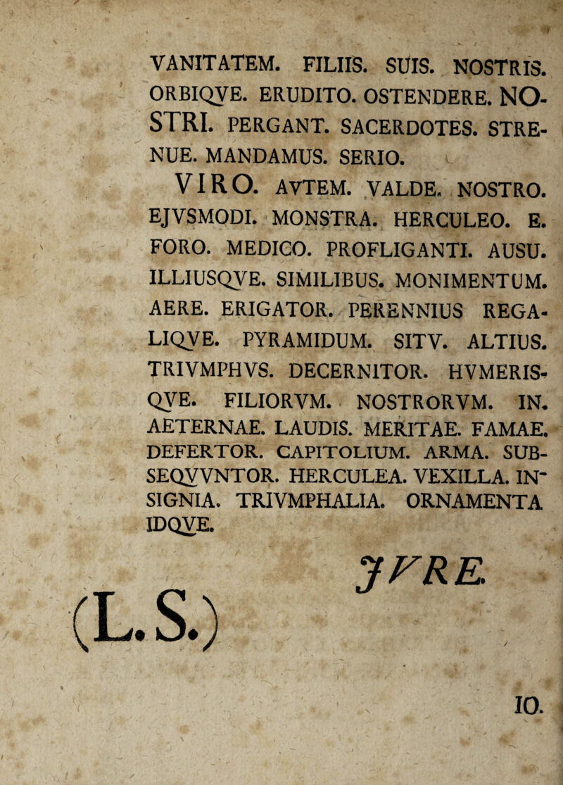 VANITATEM. FILIIS. SUIS. NOSTRIS. ORBIQVE. ERUDITO. OSTENDERE. NO¬ STRI. PERGANT. SACERDOTES. STRE¬ NUE. MANDAMUS. SERIO. VIRO. AVTEM. VALDE. NOSTRO. EJVSMODI. MONSTRA. HERCULEO. E. FORO. MEDICO. PROFLIGANTI. AUSU. ILLIUSQVE. SIMILIBUS. MONIMENTUM. AERE. ERIGATOR. PERENNIUS REGA- LIQVE. PYRAMIDUM. SITV. ALTIUS. TRIVMPHVS. DECERNITOR. HVMERIS- QVE. FILIORVM. NOSTRORVM. IN. AETERNAE. LAUDIS. MERITAE. FAMAE. DEFERTOR. CAPITOLIUM. ARMA. SUB- SEQYVNTOR. HERCULEA. VEXILLA. IN¬ SIGNIA. TRIVMPHALIA. ORNAMENTA IDQVE. JFRK IO.