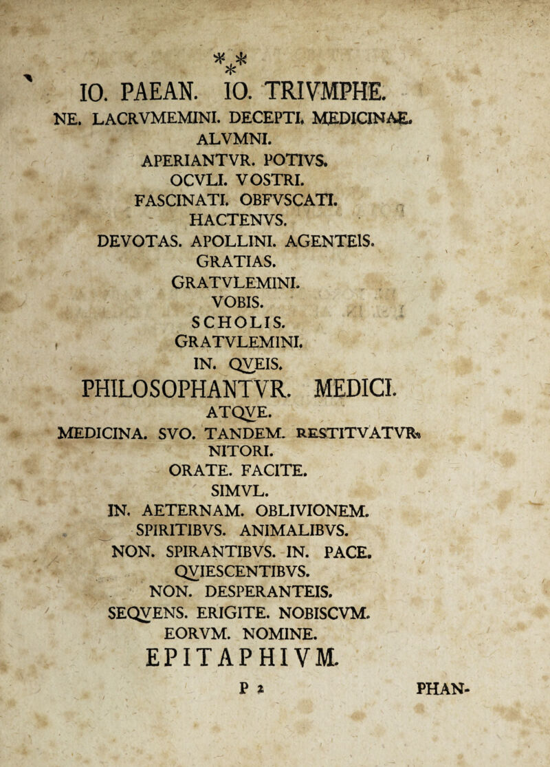 *** IO. PAEAN. 10. TRIVMPHE. NE. LACRVMEMINI. DECEPTI. MEDICINAE. ALVMNI. APERIANTVR. POTIVS. OCVLI. VOSTRI. FASCINATI. OBFVSCATI. HACTENVS. DEVOTAS. APOLLINI. AGENTE1S. GRATIAS. GRATVLEMINI. VOBIS. SCHOLIS. , GRATVLEMINI. IN. QVEIS. PHILOSOPHANTVR. MEDICI. ATQVE. MEDICINA. SVO. TANDEM. RESTITVATVR» NITORI. ORATE. FACITE. SIMVL. IN. AETERNAM. OBLIVIONEM. SPIRITIBVS. ANIMALIBVS. NON. SPIRANTIBVS. IN. PACE. QVIESCENTIBVS. NON. DESPERANTEIS. SEQVENS. ERIGITE. NOBISCVM. EORVM. NOMINE. EPITAPHIVM. w:-; Pi PHAN