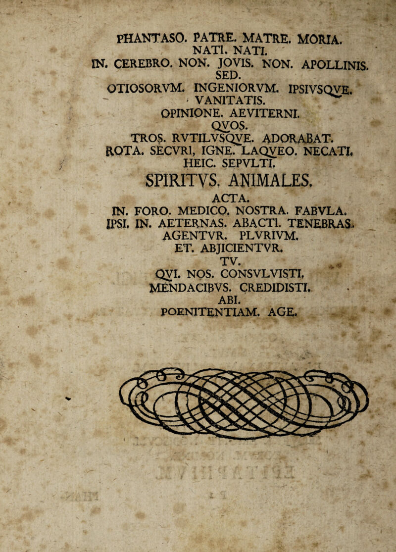 PHANTASO. PATRE. MATRE. MORIA. NATI. NATI. ' IN. CEREBRO. NON. JOVIS. NON. APOLLINIS. SED. OTIOSORVM. INGENIORVM. IPSIVSQVE. ■ VANITATIS. - OPINIONE. AEVITERNI. QVOS. TROS. RVTILVSQVE. ADORABAT. ROTA. SECVR1, IGNE. LAQVEO. NECATI. HEIC. SEPVLTI. SPIRITVS. AKIMALES. ACTA. IN. FORO. MEDICO. NOSTRA. FABVLA. IPSI. IN. AETERNAS. ABACTI. TENEBRAS. AGENTVR. PLVRIVM. ET. ABJICIENTVR. TV. QVI. NOS. CONSVLVISTI. MENDACIBVS. CREDIDISTI. ABI. POENITENTIAM. AGE.