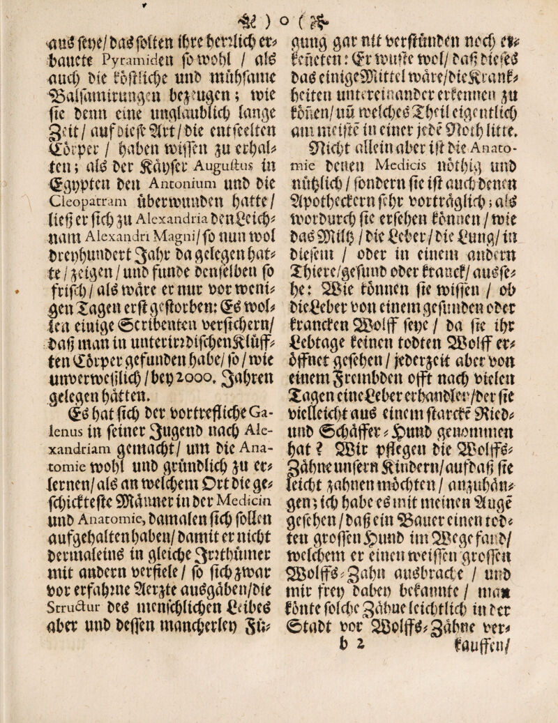 <U ) miftwimfrUm ihtt benltcb et# böUCte Pyramiden fOU'Obl / «f<> and) Die föfHtcbe unb mfiftfamc IBaljamitungen bezeugen; tvie fte benn eine unglaublich lange gut/ aufbtefbSltt/bte entgelten Körper / ^abeu tolffeu $u uljaU ten; als? ber häufet* Augutlus ln (ggUptCit beit Antonium Uttb btt Cleopatram ÜbettPlUlbett liC0 ei* fiel) Jlt Alexandria benfictcb# liattt Alexandri Magni/fo UUIl tPOl brepbuttbert 3rtbf ba gelegen bat# te / geigen / unb funbe bcnjelbett fo fcifl) / alt? märe et nur not toeni# gen Tagen er fi geworben: @0 mol# im einige ©ctibenten oetficbern/ batj man in uuterinbifebentlöff# ten <Törpet gefunbett ba hei fo / rote unperrocfiliob / bet) 2000, 3al)ten gelegen batten. bat fieb bet ootittfitcbeGa- lenus in feinet 3«genb nach Aie- xandriam gemacht / UUt bte Ana¬ tomie roolg unb grünbltcb ju et# lernen/aß an roetebem Ort bie ge# febief tefic Scannet in bet Medicin unb Anatomie, batnalen ficb feilen aufgebaltenbabeu/bamiternicbt bermaletnö in gleiche 3tttbumct mit anbetn per fiele / fo fichjroar Pot erfabme Siebte auögaben/bie Struäur beö ntenicbltcben Cübeö aber unb beffen mancherlei) Sü? > (fö gütig gar nit Petftunben noch m föncten: (£t roufle mol/ baff bfeffcS baö einigeSDltttel roäre/btejföanf# beiten unttteumnber ernennen j« fönen/-uö roefebeö Tbcil eigentlich am me ifte in einet jebe 9totb litte. 9]utt allcinaber tft bte Anaco- mic betten Medkis notbtg unb «üblich / fönbern fte ift nach bene« Slpotbc (fern fcfjt oortragltch; a?$ roetbureb fte etfeben tonnen/tote bag 2DU10 / bie Cebet / bte £ung / in tiefem / ober in einem anömt Tbiere/gefunb ober föancf/auöfe# be: Sßie fönnen fterotffen / ob biegeber Pott einem geftmben ober branden SÖoiff fege / ba fte ibt Cebtage feinen tobten SBolff er# dffttet gefeben / jeberjett aber Po« einem ^rembben offr nach pfclett Tagen cincßeber et banbler/ber fie picllcicfitauO einem ftarefö iKteb# unb ©cbäffet # £>u«b genommen bat ? SBtr pflegen bie SBolffö# Qäbne unfern &inbe rn/aufbaf? fie leicht ^abnenmbebten/ augubdn# gen; ich babc es mit meinen Singe gefeben/haß ein «Bauer einen tob« fett groffen £mnb ünSBegefattb/ roetebem er einen tpeiffengtoffc« Sßoftt^ Sabn aindbracte / unb tntr frei) haben befannfe / »na* fönte folgte 3äbue Icicbtlicb in rer ©tabt Por 28oI|f$# gähne Per#
