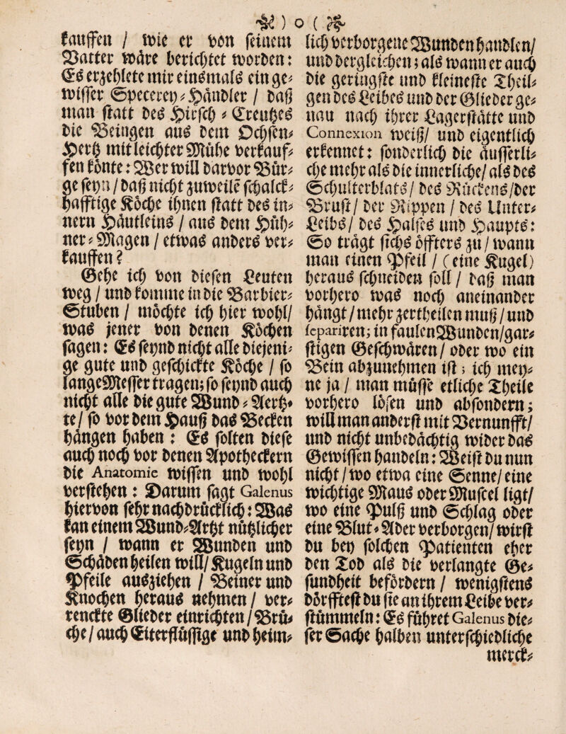 fcutfjtit / wie er ton feinem datier wäre berichtet worben: <£$ ergeßlete mir einomalt? ein ge* wiffer ©pecerep * JpänDler / Daß man fiatt Deo £>irfch * Qireuhe^ Die heiligen att^ Dein Ockfen* £>erö mit leiertet SDtöhe terlauf* fen tonte: 2ßer will Därtor «Bür* e fepn / Daß nicht guweile fchalcf* afftige Ä6che ifjnen fiatt Des in* nern ihäutleins / aus Deut jpöß* ner * Stagen / etwas attDerS ter* lauffen ? ©ehe ich ton biefen Leuten weg / mtD lomrne in Die «Barbier* ©tuben / mochte ich l)ier woßl/ was jener ton Denen Äöcßen fagen: ® S fepttD nicht alle Diejeni ¬ ge gute unb gefehlte Äocße / fo langeSDteffer tragen; fo fepttD auch nicht äße Die gute SßunD * Stert}* te/ fo totDeinjpauß Das Beeten fangen haben : ©s fotten Diefe auch noch tor Denen Stpotheefern Die Anatomie wißen unD woßl terfteben: 2)arum fagt Galenus hierton febrnacbDrötftichiSBaS fan einem 2BunD*Strht nühüc&er fepn / wann er SBunDen unD ©cßäDen heiten will/ Äugeln unD ^Pfeile ausgiehett / ^Seiner unD Änocßen heraus nehmen/ ter* renrtte ©lieDer einriehten/SSrü* <he/aueh ©terftufltge unD heim* (?f lieh terborgene SBunDen hanMen/ unD Dergleichen; als wann er auch Die geringfte unD lleinefte Xi)üU gen Des CeibeS unD Der ©lieber ge* uau nach ihrer Cagerftätte unD Connexion weiß/ unb eigentlich erlerntet: fonberlicb Die äuffetlt* che mehr als Die innerliche/ als Des ©chulterblats/ Des «Kijc?ens/Der SSrufi/ Der Klippen / Dee Unter* £eibS/ Des JpalfcS unD jpauptS: ©o tragt ficßS offters gu / wann man einen <pfeil / c eine Äuget) heraus? fcßtteiDe» folt / Daß man torhero was noch aneinanDer hängt/mehr gertheilen muß / unD teparirem in faulen2BunDen/gar* fügen ©efeßwären / ober wo ein «Bein abguneßmen iß5 ich mep* ne ja / man mäße etliche Xßeile torhero töfen unD abfonDertt; wia man anDerft mit SSernunfft/ unD nicht unbeDächtig wiDer Das ©ewiffen hattDeln: SBeifi Du nun nicht/wo etwa eine ©enne/eitte wichtige 9Jtaus oDerÖJtufcel ligt/ wo eine <pulß unD ©cßlag oDer eine «Btut* SlDer terborgen/ wirft Du bep folgen «Patienten eher Den XoD als Die terlangte ©e* funDheit befhrDern / wenigftenS Dßrffteft Du fte an ihrem Ceibe ter* ftummeln: QES führet Galenus Die* fer ©ache halben unterfchicDliche mereb*