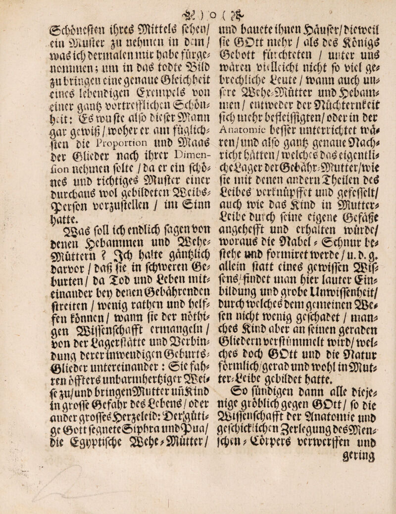©d$trefren thted BJtttteld fetjtn/ et« öJiuftet p nehmen in Dan / spad td) Dermalenntic tjabc fttrge# neminem um in bod tobte 'SÜD p bringen eine genaue ©feid)beit emed SektiHgen (Stempel non einer gatti) portrepeben 0d;6m bat: 0d tun fee alfo Diefet 9); amt .gar getpiß /webet er aut füglich# ften Die Proportion unD 9)1 aad Der ©lieber nad) ihrer Dirnen- fton nehmen feite / Da er ein feb)& «ed unD richtige« SÄuflct einer Durcbaud trel gcbilbeten SBeibd# epetfon rcrpjtcüett / tut €inn batte. . „ $$ad foü ich enDUd) fagen Pott Denen Skbantmen unD QBehe# SOlütteut ? m halte gänzlich Datper / Daß fte in feßtpcrcn ®e# Dutten/ Da Xob uttD Heben mit* eittanber bet) betten ©ebäbtenben ftreiten / tpettig ratben ntib beiß fett lernten / spann fte Der ttctbv gen SBißcnfcbafft ermangeln/ pen DerHagerflatte unD Serbin* Dung DererinipettDigen ©ebitrfd* ©IteDer untereinatiDer ; 0ie fab# mi offterd unbarmherziger $Bei# fe p/unb brtngettSSJltitter imftinb in große ©efabr Des Hebend / ober auDer großedj^er jelcib: ‘Deßgüf t# ge ©ott fegneteStpbta unbfpua/ Die £gt;ptifche SBeheoSOWuter/ ■ttnD bauete ihnen Raufer/ Metrcil ße ©Ott tttebr / ald bed Siottigd ©ebott fürchteten / unter und späten PüÖetdß nicht fo picl ge# breebücbe Heute / spann aucl) uu# jere SBebe^ntter uttD gebaut# tuen / enttpecer Der Bliebtentfeit fid) mehr beßetfitgren/ ober in Der Anatomie beffer unterrichtet wn# ren/unDalfo gauß genaue 9Tad)# r i cf) t batten / welche d bad eigcntlt# d;cHagerDet@cbä(}räT!iuttei'/siüe ße mit Denen anteruXhctlen bed Hetbed pcrlnüpffet uttD gefcffelt/ auch wie bad &'mb in Butter# Heibe Durch feine eigene ©cfäße angehefit unD erhalten mürbe/ woraus Die 9iaM * 0dmur te# ßebe uttD formtretsperbe / u. b. g. allein ftatf eined gemißen 2Btf# fend/ßnbet matt hier lauter (Sitt# bilbung nnb grobe Unwtffenbett/ Durch tpclched bent gemeinen ÜJBe# fen nicht wenig gefchafet / matt# djed 5binb aber an feinen geraben ©liebem petftü mm eit wirb/wei# d)td Doch ©Ott unb Die Blatur formlicb/gcrabunb spohl tnüDlut# teoHetbe gebilbet hatte. 0o fünbtgett bann alle Dteje# ntge gröblich gegen ©Ott/ fo Die 2Bifle»fd)ajft Der Anatomie unb gefd)id!id)ett Verlegung bedSDiett# fchm # Vtörperd perwertfett unb String