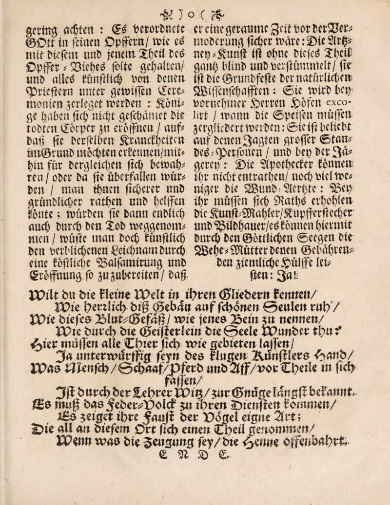 gering adjfen : ©e berorPncte er eine geraume gar Pot PetSJet* ©Oft in feinen Opfern/ tote e£ moPernng fieser tonte: Die Sirp mit Picfem unP jenem. 2f)Cti Pcö- nep^unfl tg elme t>icfcö Xbcib Opfer * Siebet feite gef alten/ gant) blinP unPucrgömnielt/ fte uni) alle6 ftutglicb Pen Denen ift Die ©runPfege Dct* natürliche« eprieftern unter getotfen ©cre* SBifenfefaffen; Cie uurD Pa) menten jerfegef toerPen r &önb PenicInner Sperren jpöfen exeo- ge haben ftefonieft gefepamet Pie litt / toarnt Pie ©peifen luüfen tobten Körper gu erbfiten / auf gcrgHePert toerpen: ®ie ifi beliebt Pag fte Perfeiben Eratnf beite« auf Denen Sagten grefer ©tarn m©tu«P mochten erfermen/nut* pe^<petfonen / unP bet) Per 3«* bin für Pergletdjm jtcb betoab* geret) t 3>ic Slpetbeefer fonnen ren / ober Pa jte überfallen toitr* ibr nid)t entratbett/ noeb ptcl toe* Pen / man ebnen fieberet unP niger Pie SßuttP* Sierfte t 36et); gtönPlicber ratben unP helfen ibr mögen gdj 9?atb£ evl)of)len fönte; toürPen fte bann enPltcl) bic^unft#Sflabler/i:upferficcbef and) Pureb Pen XoP toeggenotm «nP SMlPbauer/eg f önnenbiermit men / toüfte man Potb funftltdj Pureb Pen ©ottlicbe« ©eegett Die Pen perWid)enen Cetdmam Pureb 2Bel)e* Spötter Denen ©ebabten* eine föftlidpe ISalfaraitung unb Pen rdemltcbe^ülfe ku ©röfnung fo jugubereiten / Pag, gen 13«ü jpilt Du Die Heine Welt in il)tm ©Tieben« flennen/ Wie lyetüid) bi§ ©eban attffebonen 0ettlen ml)/ IPt'e biefes 25lttft#©ef4§/ wie jenes Bein 5« nennen/ iPte b«td> Die ©eiff etlein Die 0eele IPtwbet tl)« i tyiev nnlßen alle Cbiet fiel) wie gebieten lagen / Ja nnuvvüüvtfts feytt Des Hogen Kunfifers ftattbZ JPas lilXenfd)/0cbnaf/pfetD «nD^^/^opC^etle in fl# 3ffbttt<b Der £el)ter P>itj/g«t©mi0e langff begannt f£$ mu$ Das ßebevWsld 5« tbren Jjienften tommen/ ££s geiget tbre Jaitft Der Pogel eigne Ztt; £>ieallan Diefem Ort ftcb einen Cbeil genommen/ VQwn was Dte Beugung fey/Dte ßmm Offeiibabrfc. e di & e