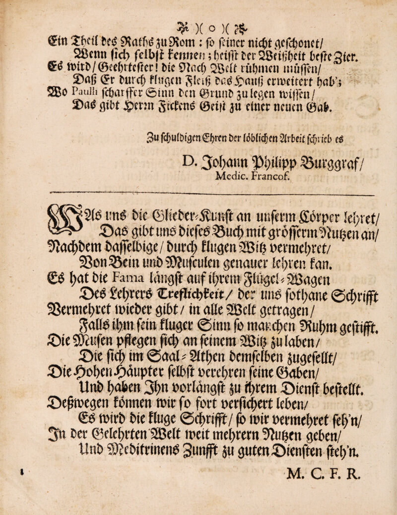 ^ )( 0 )( €in Sbdl SKnfföju^iom : fo feiner nicht gefchonet/ SBettn fid) felbji Fennen; ()ei|Tt ter SScifibeit bffteQier. fl>irt>/©eeljrtef?er! tue 0tac(; QSeU rühmen muffen/ 5>flß <£r huret) trugen $leifj heg jpmt|j erweitert tyab’i 2Bo Pauiii fcSjarffer 0tnn tat (grünt) ju legen Hüffen / gibt &crm Siebend 0eifi ju einer neuen 0«fc. 3« fcluifDi^cn n ber (öbtidün 2(ibcir fcf?i;cb cs D. Johann ^tlipp Burggraf/ Medic. Francof. un£ bie ©lkber<$uuft an unferm gotper lehret/ £)ab gibt uns biefeS $Mtch mit grofferm ^u$en an/ !ftachbem bafelbige/ burch fingen St'h t>evnicl>ret/ 58on £km unb ^ufculen genauer teuren fan. €S t>at bie Fama langft auf intern ginget* Sagen 3>eS Ikbrers ZvefHd>htt/ ber unb fotl;aue 0chri(ft SSermehret mieber gibt / in alle Seit getragen / £)te teufen pflegen ftch an feinem SSt# »u laben/ £>ie fiel) im ©aal * 5ltl;en bemfclben jugefellt/ ^Die^>ol>en Rauptet felbft perehren feine ©oben/ Unb haben 3bn Pot langft |u ihrem £>ienft beftellt. Sbeßmegen fonnen toirfo fort oerfichert leben./ €s mirb bie fluge ©ehrifft/ fo mir permehret feh’n/ 3u ber ©eiehrten Seit meitmehrern ^upett geben/ Unb Sebifrinenb Sunfft $u guten ^Dienftenftel/n.
