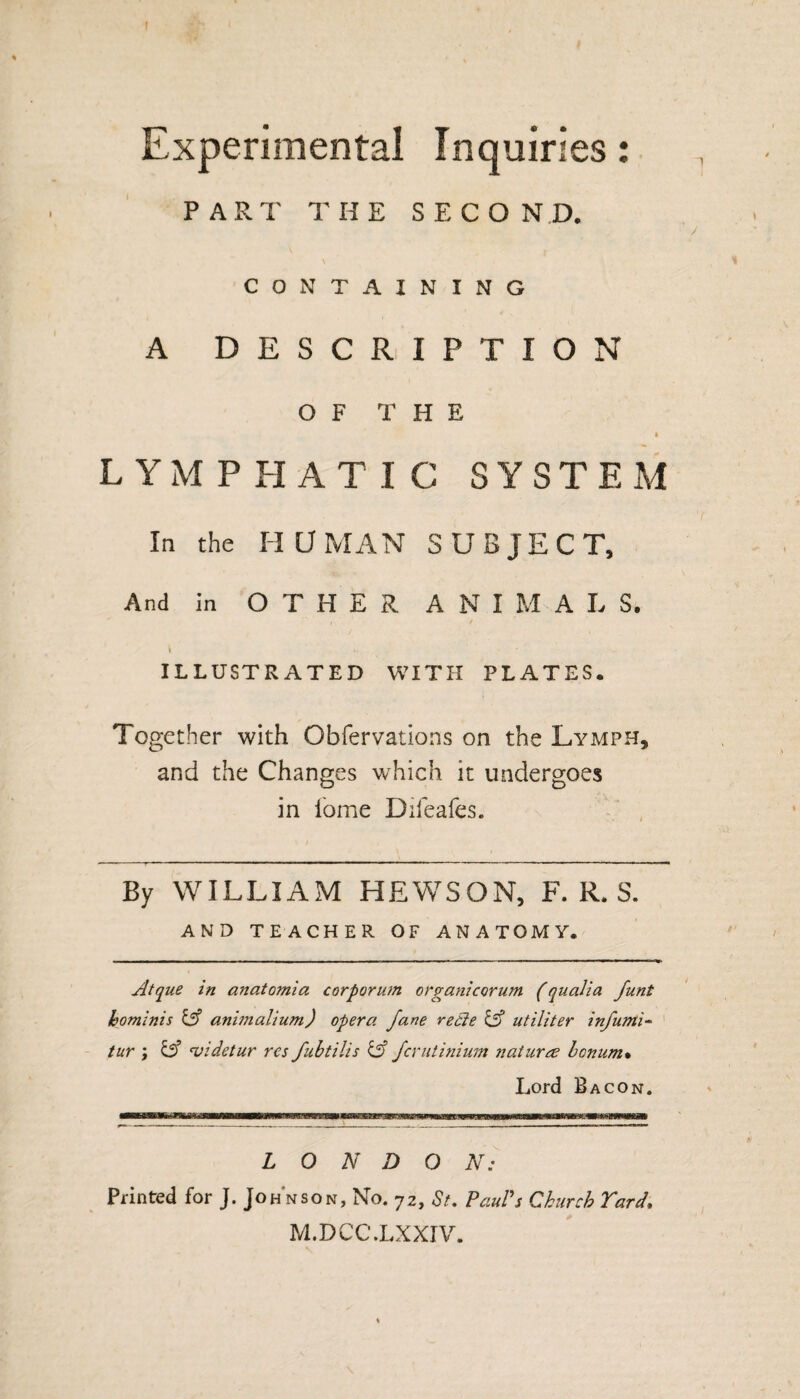 I Experimental Inquiries: , PART THE SECOND. / \ % CONTAINING A DESCRIPTION OF THE LYMPHATIC SYSTEM In the HUMAN SUBJECT, And in OTHER ANIMALS. \ *. * ILLUSTRATED WITH PLATES. Together with Obfervations on the Lymph, and the Changes which it undergoes in fome Difeafes. By WILLIAM HEWSON, F. R. S. AND TEACHER OF ANATOMY. Atque in anatomia corporum organicorum (qualia funt hominis iff animalium) opera fane rede & utiliter infumi- tur ; & 'videtur res fubtilis & feratinium natures benum* Lord Bacon. LONDON: Printed for J. Johnson, No. 72, St. Paul's Church Yard. M.DCC.LXXIV. I