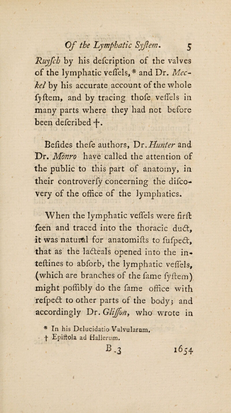 Ruyfch by his defcription of the valves of the lymphatic veffels,* and Dr. Mec- kel by his accurate account of the whole fyftem, and by tracing thofe veffels in many parts where they had not before been defcribed •f*. » » Befides thefe authors, Dr< Hunter and Dr. Monro have called the attention of the public to this part of anatomy, in their controverfy concerning the difco* very of the office of the lymphatics. When the lymphatic veffels were fir ft feen and traced into the thoracic ducft, it was natural for anatomifts to fufped:, that as the ladteals opened into the in* teftines to abforb, the lymphatic veffels, (which are branches of the fame fyftem) might poffibly do the fame office with refpefl: to other parts of the body; and accordingly Dr. Glijfun, who wrrote in * In his Delucidatio Valvularcim, t Epiftola ad Hallerum.