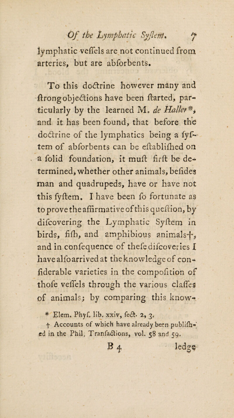V lymphatic veffels are not continued from arteries, but are abforbents. To this doctrine hotvcver many and ftrong objections have been ftarted, par- - r ticularly by the learned M» de Haller and it has been found, that before the dodlrine of the lymphatics being a fyf— tem of abforbents can be eftablifhed on a folid foundation, it muff firft be de¬ termined, whether other animals, befides man and quadrupeds, have or have not this fyftem. I have been fo fortunate as to prove the affirmative of this queftion, by difcovering the Lymphatic Syftem in birds, fifh, and amphibious animals^ and in confequence of thefedifcoveries I have alfo arrived at the knowledge of con¬ siderable varieties in the compofition of thofe veffels through the various claffes of animals; by comparing this know- , i * Elem. Phyf, lib. xxiv, fe&. 2, 3^ f Accounts of which have already been publifh—' ed in the Phil, Tranfadtions, vol. 58 and 59. B 4. ledg®