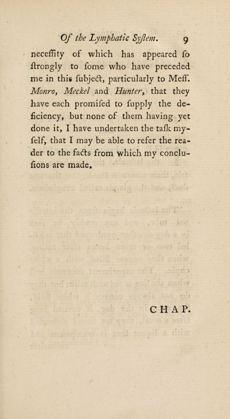 neceffity of which has appeared fo ftrongly to fome who have preceded me in this fubjedt, particularly to MelT. Monro, Meckel and Hunter, that they have each promifed to fupply the de¬ ficiency, but none of them having yet done it, I have undertaken the talk my- felf, that I may be able to refer the rea¬ der to the fadts from which my conclu- fions are made. 1 C H A P.