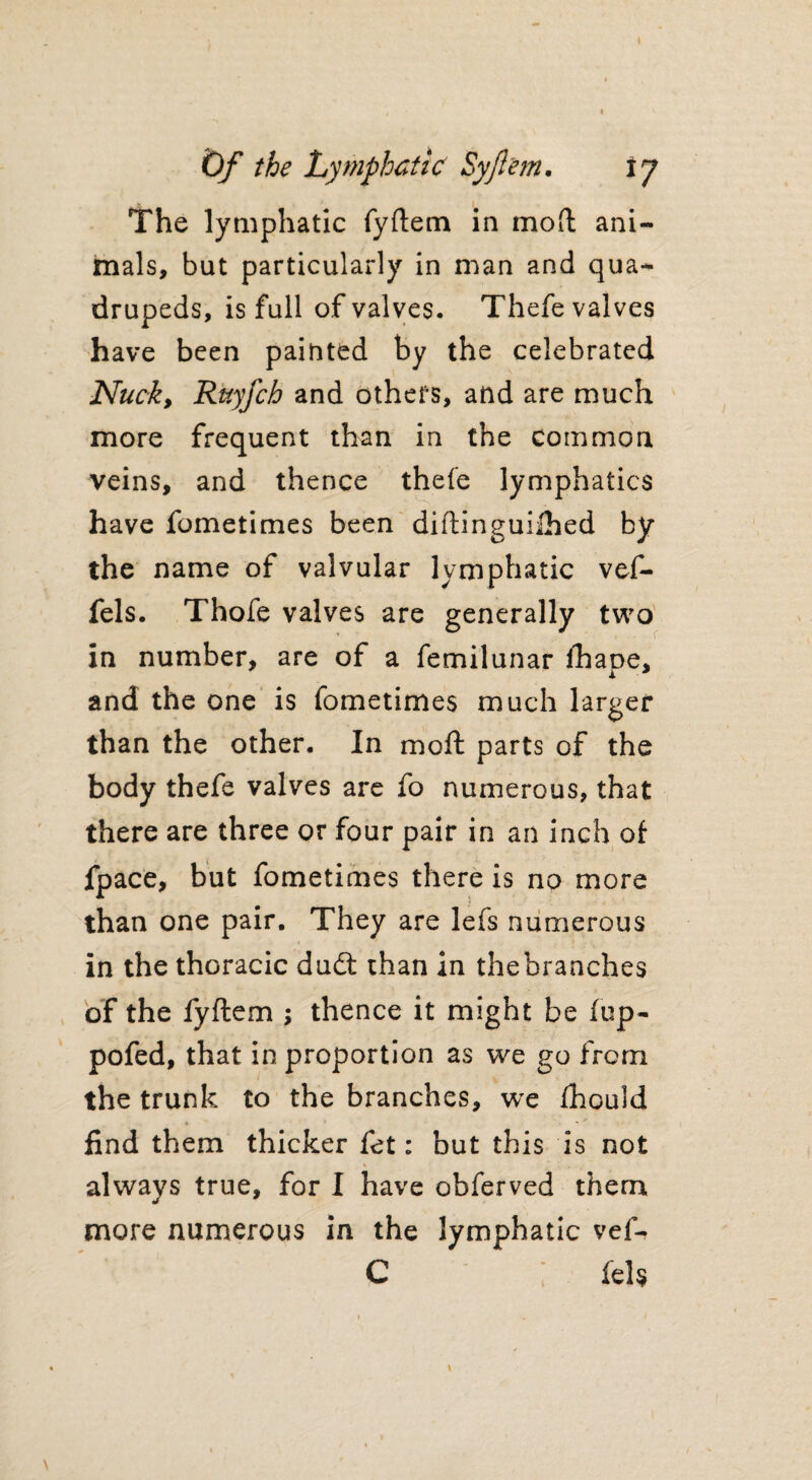 Of the Lymphatic Syjl'em. 17 The lymphatic fyftem in mod ani¬ mals, but particularly in man and qua¬ drupeds, is full of valves. Thefe valves have been painted by the celebrated Nuck, Rnyfch and others, and are much more frequent than in the common veins, and thence thefe lymphatics have fometimes been diftinguiihed by the name of valvular lymphatic vef- fels. Thofe valves are generally two in number, are of a femilunar fhape, and the one is fometimes much larger than the other. In mo ft parts of the body thefe valves are fo numerous, that there are three or four pair in an inch of fpace, but fometimes there is no more than one pair. They are lefs numerous in the thoracic dudt than in thebranches of the fyftem ; thence it might be fop- pofed, that in proportion as we go from the trunk to the branches, we fhould find them thicker fet: but this is not always true, for I have obferved them more numerous in the lymphatic vef- C ; fel$