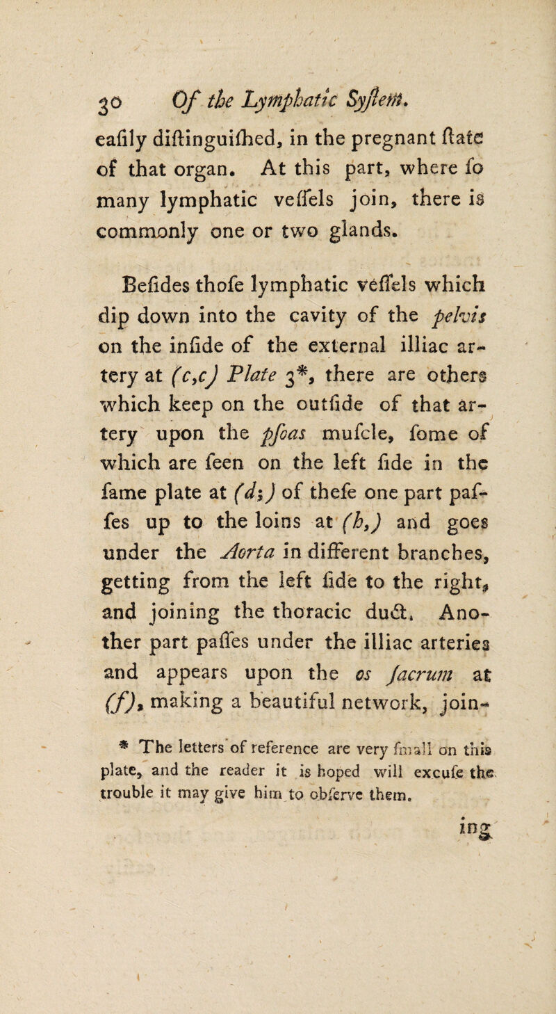 eafily diftinguifhed, in the pregnant flate of that organ. At this part, where fo many lymphatic veffels join, there is commonly one or two glands. Befides thofe lymphatic veffels which dip down into the cavity of the pelvis on the infide of the external illiac ar¬ tery at (Cycj Plate 3*, there are others W'hich keep on the outfide of that ar¬ tery upon the pfoas mufcle, fame of which are feen on the left fide in the fame plate at (d*$) of thefe one part paf- fes up to the loins at (h,) and goes under the Aorta in different branches, getting from the left fide to the right, and joining the thoracic dudl* Ano¬ ther part pafles under the illiac arteries and appears upon the os Jacrum at (f)% making a beautiful network, join- * The letters of reference are very fmall on this plate, and the reader it is hoped will excufe the. trouble it may give him to ojbferve them.