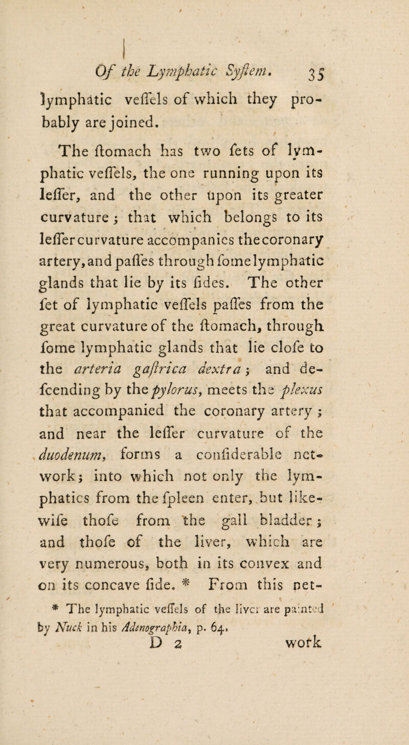 r . • lymphatic veffels of which they pro¬ bably are joined. The ftomach has two fets of Ivm- phatic veflels, the one running upon its leffer, and the other upon its greater curvature; that which belongs to its . * <r leffer curvature accompanies thecoronary artery,andpaffes throughfotnelymphatic glands that lie by its fides. The other fet of lymphatic veffels paffes from the great curvature of the ftomach, through, fome lymphatic glands that lie clofe to the arteria gajirica dextra; and de¬ fending by the pylorus, meets the plexus that accompanied the coronary artery ; and near the leffer curvature of the duodenum, forms a confidenable net¬ work; into which not only the lym¬ phatics from thefpleen enter, .but like- wife thofe from the gall bladder; and thofe of the liver, which are very numerous, both in its convex and on its concave fide. * From this net- * The lymphatic veffels of the livct are painted by Nuck in his Adenographia, p. 64. D 2 work