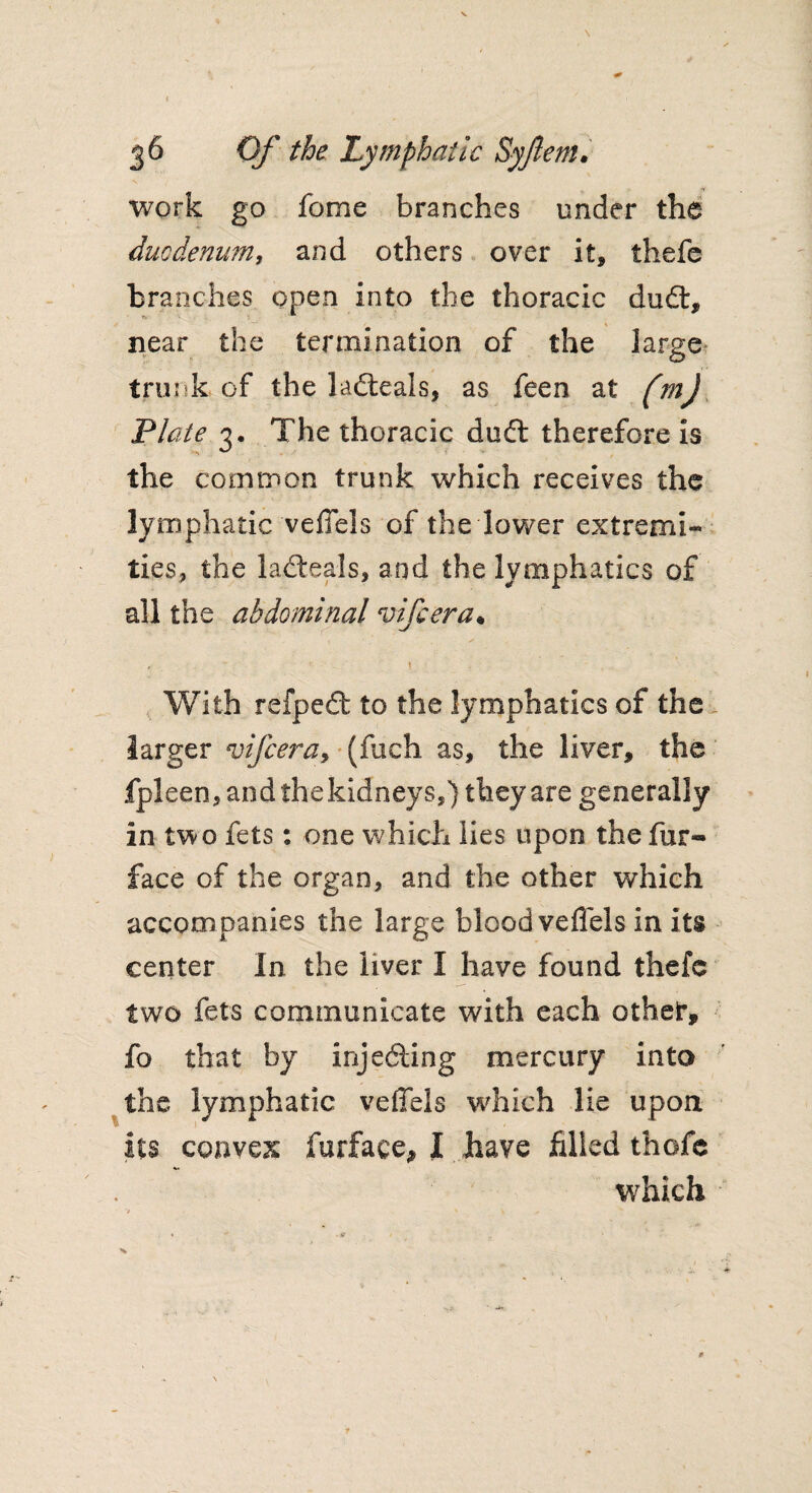 work go feme branches under the duodenum, and others over it, thefe branches open into the thoracic du£t, near the termination of the large trunk-of the laiteals, as feen at (mJ Plate 3. The thoracic dudl therefore is the common trunk which receives the lymphatic veffels of the lower extremi¬ ties, the ladteals, and the lymphatics of all the abdominal vifeera• , ! With refped; to the lymphatics of the larger vifeera, (fuch as, the liver, the fpleen, and the kidneys,) they are generally in two fets: one which lies upon the fur- face of the organ, and the other which accompanies the large blood veffels in its center In the liver I have found thefe two fets communicate with each other, fo that by injecting mercury into the lymphatic veffels which lie upon its convex furface, I have filled thofe which