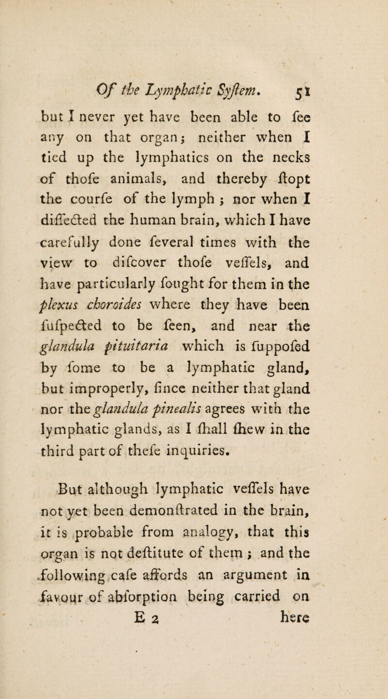 but 1 never yet have been able to fee any on that organ; neither when I tied up the lymphatics on the necks of thofe animals, and thereby ftopt the courfe of the lymph ; nor when I differed the human brain, which I have carefully done feveral times with the view to difcover thofe veffels, and have particularly fought for them in the plexus choroides where they have been fufpefted to be feen, and near the glandula pituitaria which is fuppofed by fome to be a lymphatic gland, but improperly, fince neither that gland nor the glandula pinealis agrees with the lymphatic glands, as I fhall fhew in the third part of thefe inquiries. But although lymphatic veffels have 1 not yet been demonftrated in the brain, it is probable from analogy, that this organ is not deftitute of them ; and the .following cafe affords an argument in favour of abiorption being carried on E 2 here