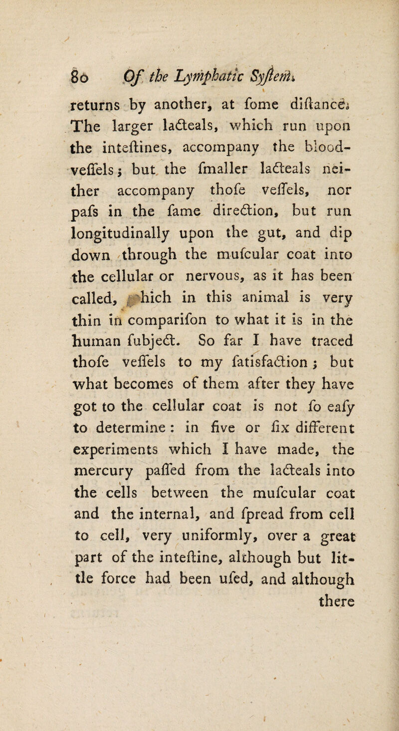 returns by another, at fome diflanceb The larger ladteals, which run upon the inteflines, accompany the blood- veffels j but the fmaller ladteals nei¬ ther accompany thofe veffels, nor pafs in the fame direction, but run longitudinally upon the gut, and dip down through the mufcular coat into the cellular or nervous, as it has been called, i hich in this animal is very - i thin in comparifon to what it is in the human fubjedt. So far I have traced thofe veffels to my iatisfadtion | but what becomes of them after they have got to the cellular coat is not fo eafy to determine : in five or fix different experiments which I have made, the mercury paffed from the ladteals into the cells between the mufcular coat and the internal, and fpread from cell to cell, very uniformly, over a great part of the inteftine, although but lit¬ tle force had been ufed, and although there