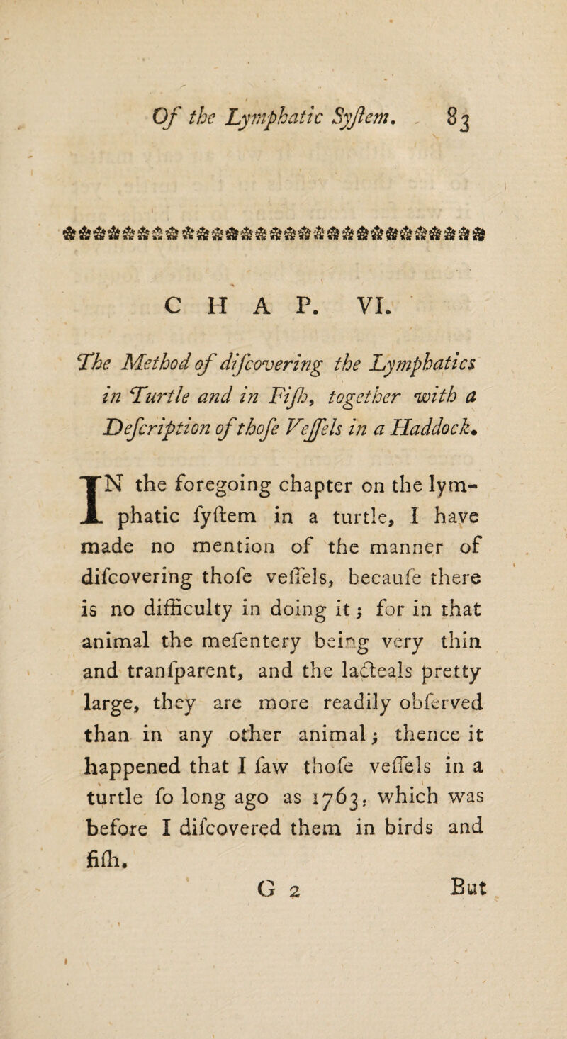 \ Of the Lymphatic Syjlem. 83 *% CHAP. VL The Method of difcovering the Lymphatics in Turtle and in Fifi, together with a Defcription of thofe Vejfels in a Haddock. IN the foregoing chapter on the lym¬ phatic fyftem in a turtle, 1 have made no mention of the manner of / difcovering thofe veiTels, becaufe there is no difficulty in doing it; for in that animal the mefentery beir,g very thin and tranfparent, and the ladeals pretty large, they are more readily obferved than in any other animal; thence it happened that I faw thofe veflels in a turtle fo long ago as 1763. which was before I difcovered them in birds and fiffi. G 2 But