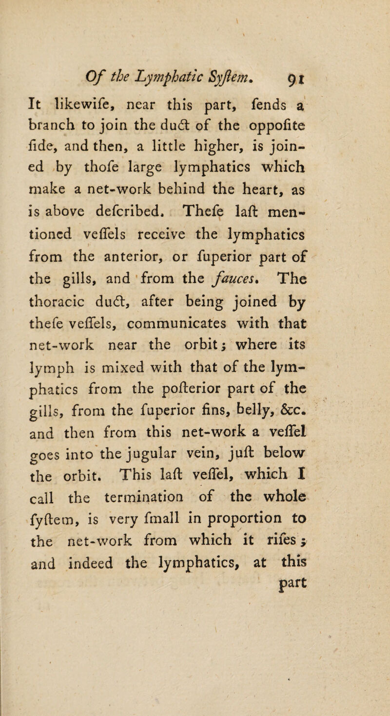 It likewife, near this part, fends a branch to join the dudl of the oppofite fide, and then, a little higher, is join¬ ed by thofe large lymphatics which make a net-work behind the heart, as is above defcribed. Thefe laft men¬ tioned velfels receive the lymphatics from the anterior, or fuperior part of the gills, and from the fauces• The thoracic dudt, after being joined by thefe veflfels, communicates with that net-work near the orbit; where its lymph is mixed with that of the lym¬ phatics from the pofterior part of the gills, from the fuperior fins, belly, &c. and then from this net-work a velfel goes into the jugular vein, juft below the orbit. This laft velfel, which I call the termination of the whole fyftem, is very fmall in proportion to the net-work from which it rifes j and indeed the lymphatics, at this part /