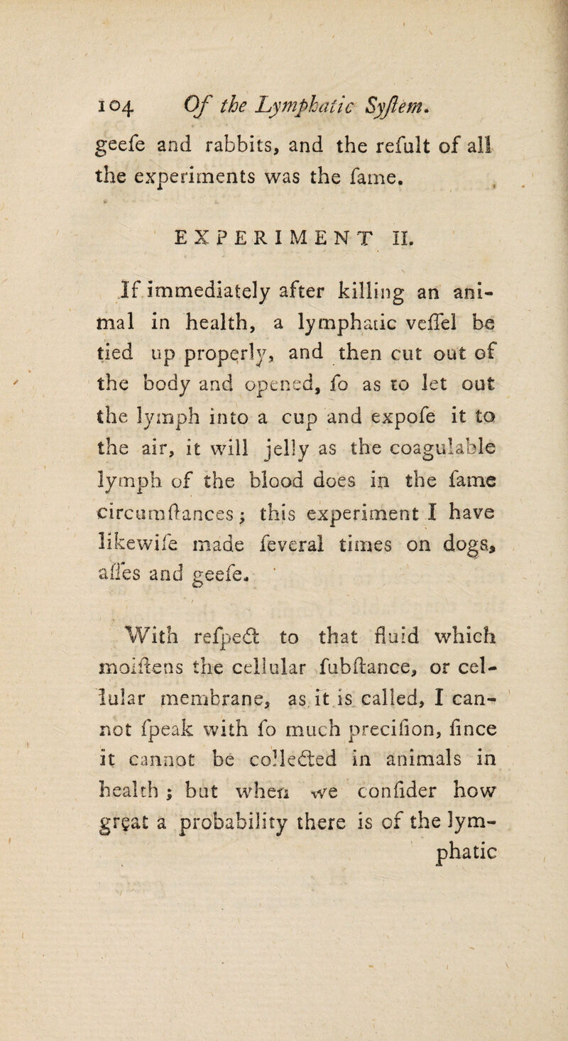 geefe and rabbits, and the refult of all the experiments was the fame. EXPERIMENT II. If immediately after killing an ani¬ mal in health, a lymphatic veffel be tied up properly, and then cut out of the body and opened, fo as to let out the lymph into a cup and expofe it to the air, it will jelly as the coagulable lymph of the blood does in the fame eircuraftances ? this experiment I have like wife made feveral times on dogs* afles and geefe. / With refpect to that fluid which maidens the cellular fubftance, or cel¬ lular membrane, as it is called, I can¬ not fpeak with fo much precifion, fince it cannot be collected in animals in health ; but when we confider how gr$at a probability there is of the lym¬ phatic /