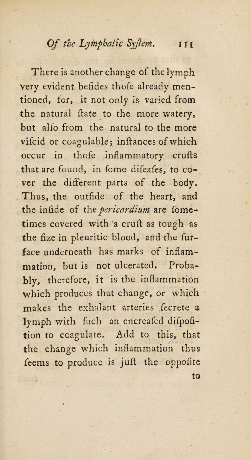 There is another change of the lymph very evident befides thofe already men¬ tioned, for, it not only is varied from the natural ftate to the more watery, but alfo from the natural to the more vifcid or coagulable; inftances of which occur in thofe inflammatory crufts that are found, in fome difeafes, to co¬ ver the different parts of the body. Thus, the outfide of the heart, and the in fide of thz pericardium are fome- times covered with a cruft as tough as the fize in pleuritic blood, and the fur- face underneath has marks of inflam¬ mation, but is not ulcerated. Proba¬ bly, therefore, it is the inflammation which produces that change, or which makes the exhalant arteries fecrete a lymph with fuch an encreafed difpofi- tion to coagulate. Add to this, that the change which inflammation thus feems to produce is juft the oppofite to «