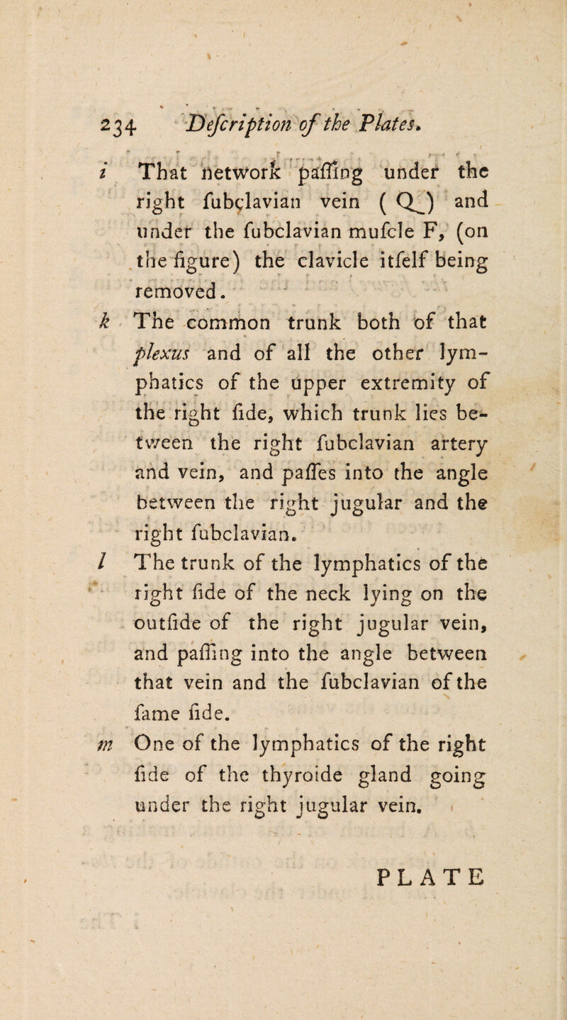 ; ► -n 234 Defcription of the Plates.  T > -f r-r 4 1 ■ ■ ' r i That network pafifing under the right fubclavian vein ( QJ and under the fubclavian mufcle F, (on the figure) the clavicle itfelf being ^ t removed. k The common trunk both of that plexus and of all the other lym¬ phatics of the upper extremity of the right fide, which trunk lies be¬ tween the right fubclavian artery and vein, and pafles into the angle between the right jugular and the right fubclavian. / The trunk of the lymphatics of the right fide of the neck lying on the outfide of the right jugular vein, and palling into the angle between that vein and the fubclavian of the fame fide. m One of the lymphatics of the right fide of the thyroide gland going under the right jugular vein. PLATE