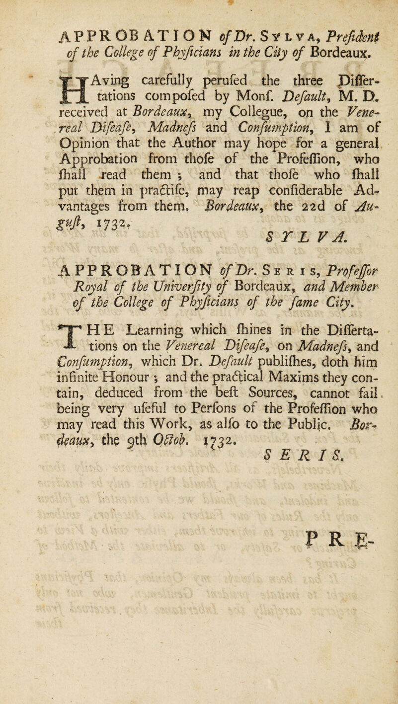 APPROBATION of Dr. Sylva, Prefident of the College of Phyftcians in the City of Bordeaux. HAving carefully perufed the three Differ- tations compofed by Monf. Default, M. D. received at Bordeaux, my Collegue, on the Vene¬ real Difeafe, Madnefs and Confumption, I am of Opinion that the Author may hope for a general Approbation from thofe of the Profeflion, who fhail -read them ; and that thofe who fhall put them in praftife, may reap confiderable Ad¬ vantages from them. Bordeaux, the 22d of An- S T L V A. APPROBATION of Dr. Se r i s, Profejfor Royal of the Univerfty of Bordeaux, and Member of the College of Phyftcians of the fame City. THE Learning which fhines in the Differ ta¬ tions on the Venereal Difeafe, on Madnefs, and Confumption, which Dr. Default publifhes, doth him infinite Honour ; and the pradical Maxims they con¬ tain, deduced from the beft Sources, cannot fail being very ufeful to Perfons of the Profeflion who may read this Work, as alfo to the Public. Bor¬ deaux t the 9th Odlob. 1732. S E R I S. f R I-