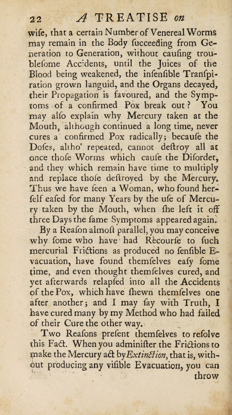 wife, that a certain Number of Venereal Worms may remain in the Body fucceeding from Ge¬ neration to Generation, without caufing trou- blefome Accidents, until the Juices of the Blood being weakened, the infenfible Tranfpi- ration grown languid, and the Organs decayed, their Propagation is favoured, and the Symp¬ toms of a confirmed Pox break out? You may aifo explain why Mercury taken at the Mouth, although continued a long time, never cures a confirmed Pox radically; becaufe the Doles, alfho’ repeated, cannot deftroy all at once thofe Worms which caufe the Difordet, and they which remain have time to multiply and replace thofe deftroyed by the Mercury. Thus we have feen a Woman, who found Her- felf eafed for many Years by the ufe of Mercu¬ ry taken by the Mouth, when fhe left it off three Days the fame Symptoms appeared agaim By a Reafon almoft parallel, you may conceive why feme who have had Recourfe to fbch mercurial Fridtions as produced no fenfible B- vacuation, have found themfelves eafy fome time, and even thought themfelves cured, and yet afterwards relapfed into all the Accidents of the Pox, which have fhewn themfelves one after another ; and I may fay with Truth, I have cured many by my Method who had failed of their Cure the other way. Two Reafons prefent themfelves to refolve this Padt. When you adminifter the Fridtions to make the Mercury adt by Extinction, that is, with¬ out producing any vifible Evacuation, you can throw