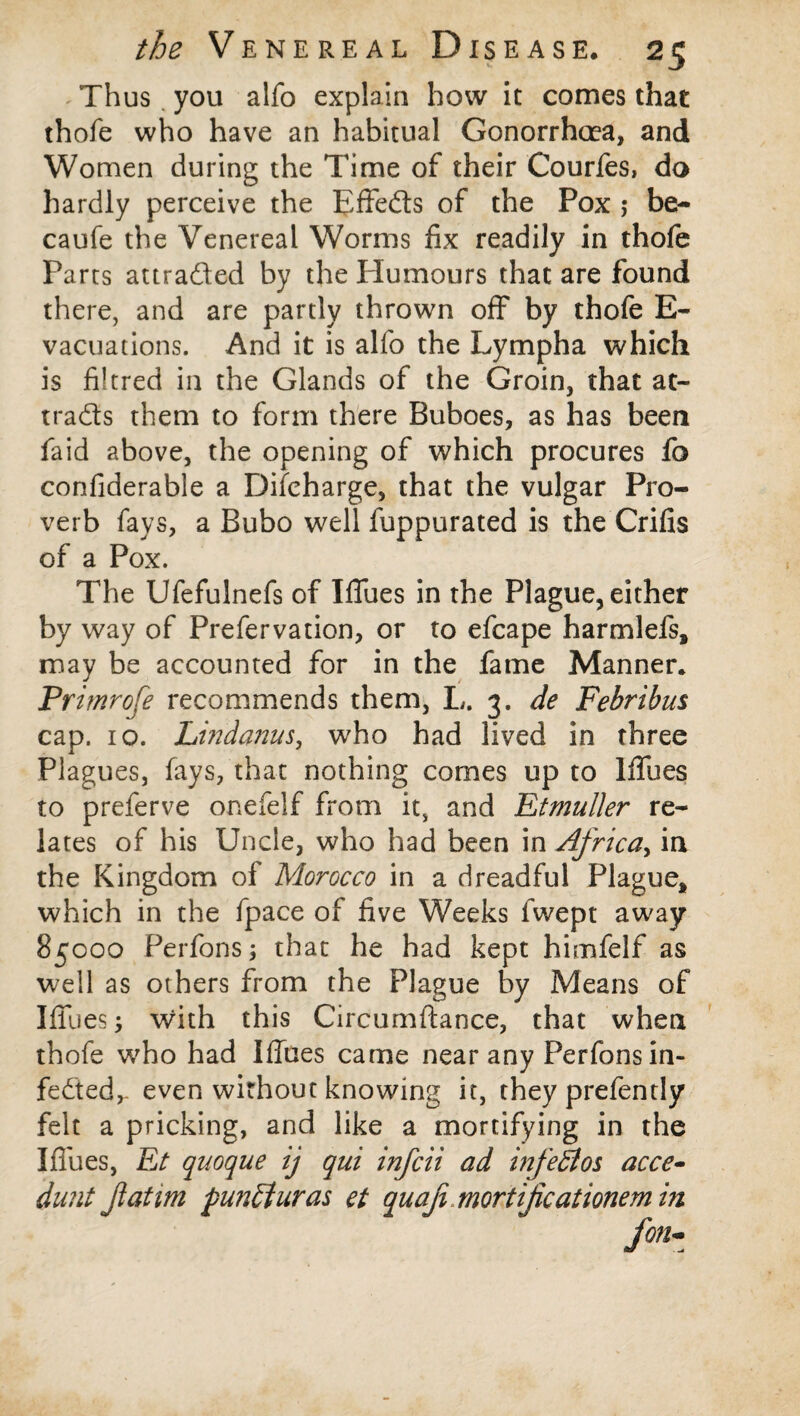 Thus you alfo explain how it comes that thofe who have an habitual Gonorrhoea, and Women during the Time of their Courfes, do hardly perceive the Effeds of the Pox ; be- caufe the Venereal Worms fix readily in thofe Parts attraded by the Plumours that are found there, and are partly thrown off by thofe E- vacuations. And it is alfo the Lympha which is filtred in the Glands of the Groin, that at- trads them to form there Buboes, as has been faid above, the opening of which procures fo confiderable a Difcharge, that the vulgar Pro¬ verb fays, a Bubo well fuppurated is the Crifis of a Pox. The Ufefulnefs of Iffues in the Plague, either by way of Prefervation, or to efcape harmlefs* may be accounted for in the fame Manner. Primrofe recommends them, L. 3. de Febribus cap. 10. Lindanus, who had lived in three Plagues, fays, that nothing comes up to Iffues to preferve onefelf from it, and Etmuller re¬ lates of his Uncle, who had been in Africa, in the Kingdom of Morocco in a dreadful Plague* which in the fpace of five Weeks fwept away 85000 Perfons; that he had kept himfelf as well as others from the Plague by Means of Iffues; with this Circumftance, that when thofe who had Iffues came near any Perfons in- feded,- even without knowing it, they prefently felt a pricking, and like a mortifying in the Iffues, Et quoque ij qui infcii ad infeEtos acce- dunt fatim punEtliras et quafi.mortijicationem in