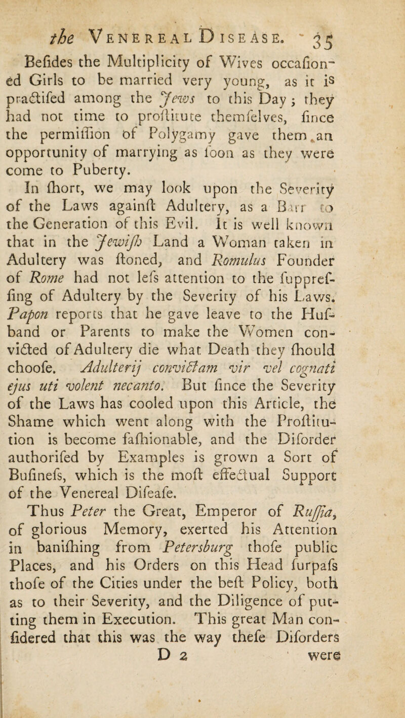 Befides the Multiplicity of Wives occafion- ed Girls to be married very young, as it is pradtifed among the Jews to this Day ; they had not time to proditute themfelves, fince the permiffion t>f Polygamy gave them an opportunity of marrying as loon as they were come to Puberty. In fhort, we may look upon the Severity of the Laws againd Adultery, as a Barr to the Generation of this Evil, It is well known that in the Jewijh Land a Woman taken in Adultery was doned, and Romulus Founder of Rome had not lefs attention to the fuppref- ling of Adultery by the Severity of his Laws. Papon reports that he gave leave to the Huf- band or Parents to make the Women con- vidted of Adultery die what Death they fhould choofe. Adulterij conviffiam vir *vel cognati ejus uti volent necanto. But fince the Severity of the Laws has cooled upon this Article, the Shame which went along with the Proditu- tion is become fafhionable, and the Diforder authorifed by Examples is grown a Sort of Bufinefs, which is the mod effedual Support of the Venereal Difeafe. Thus Peter the Great, Emperor of RuJJia, of glorious Memory, exerted his Attention in banifhing from Petersburg thofe public Places, and his Orders on this Head furpafs thofe of the Cities under the bed Policy, both as to their Severity, and the Diligence of put¬ ting them in Execution. This great Man con- fidered that this was the way thefe Diforders D 2 ' were