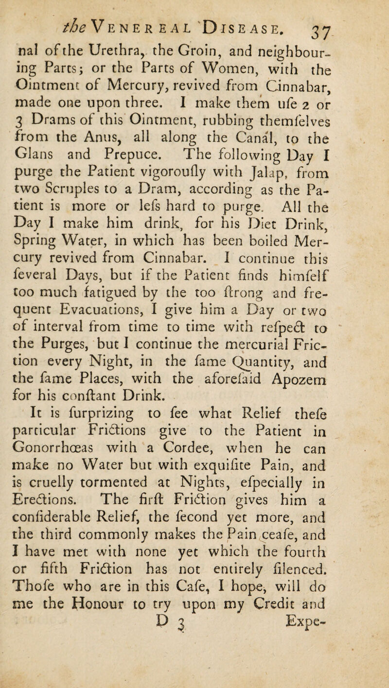 nal of the Urethra, the Groin, and neighbour¬ ing Parcs; or the Parts of Women, with the Ointment of Mercury, revived from Cinnabar, made one upon three. I make them ufe 2 or 3 Drams of this Ointment, rubbing themfelves from the Anus, all along the Canal, to the Gians and Prepuce. The following Day I purge the Patient vigoroufly with Jalap, from two Scruples to a Dram, according as the Pa¬ tient is more or lefs hard to purge. All the Day I make him drink, for his Diet Drink, Spring Water, in which has been boiled Mer¬ cury revived from Cinnabar. I continue this feveral Days, but if the Patient finds himfelf too much fatigued by the too ftrong and fre¬ quent Evacuations, I give him a Day or two of interval from time to time with refpect to the Purges, but I continue the mercurial Fric¬ tion every Night, in the fame Quantity, and the fame Places, with the aforefaid Apozerxi for his conftant Drink. It is furprizing to fee what Relief thefe particular Frictions give to the Patient in Gonorrhoeas with a Cordee, when he can make no Water but with exquifite Pain, and is cruelly tormented at Nights, efpecially in Erections. The firft Fridtion gives him a confiderable Relief, the fecond yet more, and the third commonly makes the Pain ceafe, and I have met with none yet which the fourth or fifth Fridtion has not entirely filenced. Thofe who are in this Cafe, I hope, will do me the Honour to try upon my Credit and D 3 Expe-