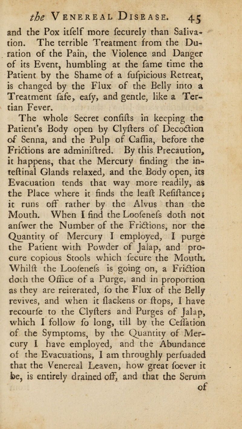 and the Pox itfelf more fecurely than Saliva* tion. The terrible Treatment from the Du¬ ration of the Pain, the Violence and Danger of its Event, humbling at the fame time the Patient by the Shame of a fufpicious Retreat, is changed by the Flux of the Belly into a Treatment fafe, eafy, and gentle, like a Ter¬ tian Fever. The whole Secret confifts in keeping the Patient’s Body open by Clyfters of Decodion of Senna, and the Pulp of Caffia, before the Fridions are adminiftred. By this Precaution, it happens, that the Mercury finding the in- teftinal Glands relaxed, and the Body open, its Evacuation tends that way more readily, as the Place where it finds the leaft Refiflancej it runs off rather by the Alvus than the Mouth. When I find the Loofenefs doth not anfwer the Number of the Fridions, nor the Quantity of Mercury I employed, I purge the Patient with Powder of Jalap, and pro¬ cure copious Stools which fecure the Mouth. Whilft the Loolenefs is going on, a Fridion doth the Office of a Purge, and in proportion as they are reiterated, fo the Flux of the Belly revives, and when it flackens or flops, I have recourfe to the Clyfters and Purges of Jalap, which I follow fo long, till by the Ceffation of the Symptoms, by the Quantity of Mer¬ cury I have employed, and the Abundance of the Evacuations, I am throughly perfuaded that the Venereal Leaven, how great foever it be, is entirely drained off, and that the Serum of