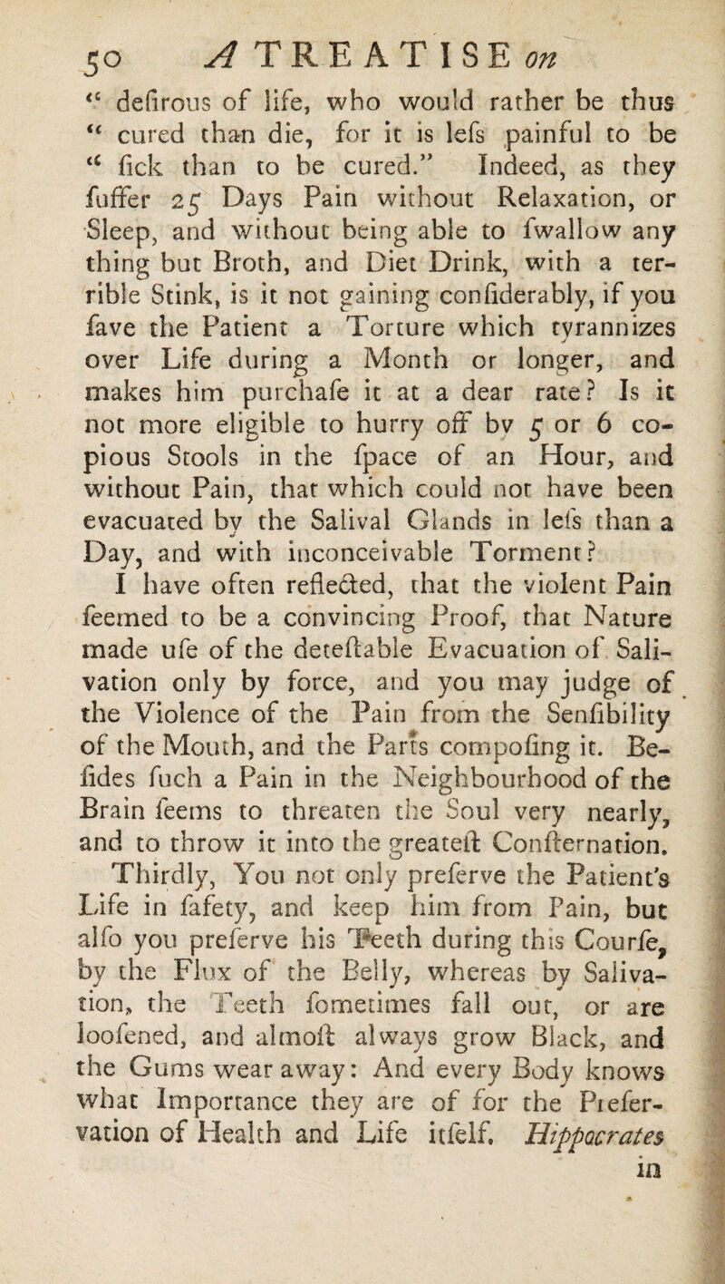 <c defirous of life, who would rather be thus (c cured than die, for it is lefs painful to be tC fick than to be cured/' Indeed, as they fuffer 25 Days Pain without Relaxation, or Sleep, and without being able to fwallow any thing but Broth, and Diet Drink, with a ter¬ rible Stink, is it not gaining confiderably, if you fave the Patient a Torture which tyrannizes j over Life during a Month or longer, and makes him purchafe it at a dear rate? Is it not more eligible to hurry off bv 5 or 6 co¬ pious Stools in the fpace of an Hour, and without Pain, that which could not have been evacuated by the Saiival Glands in leis than a Day, and with inconceivable Torment? I have often refieded, that the violent Pain feemed to be a convincing Proof, that Nature made ufe of the detedable Evacuation of Sali¬ vation only by force, and you may judge of the Violence of the Pain from the Senfibility of the Mouth, and the Parts cornpofing it. Be- iides fuch a Pain in the Neighbourhood of the Brain feems to threaten the Soul very nearly, and to throw it into the greateil Confternation. Thirdly, You not only preferve the Patient’s Life in fafety, and keep him from Pain, but alfo you preferve his Teeth during this Courfe, by the Flux of the Belly, whereas by Saliva¬ tion, the Teeth fometimes fall out, or are loofened, and alrnoft always grow Black, and the Gums wear away: And every Body knows what Importance they are of for the Piefer- vation of Health and Life itfelf. Hippocrates