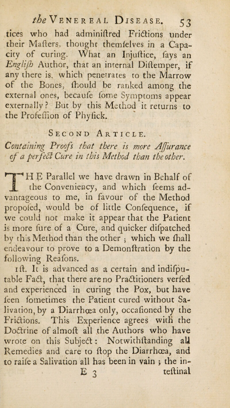 tices who had adminiftred Fridions under their Matters, thought themlelves in a Capa¬ city of curing. What an Injuttice, fays an Englijh Author, that an internal Diftemper, if any there is. which penetrates to the Marrow of the Bones, fhould be ranked among the external ones, becaufe fome Symptoms appear externally? But by this Method it returns to the Profeffion of Phyfick. Second Article. Containing Proofs that there is more Afjiirance of a perfect Cure in this Method than the other, H E Parallel we have drawn in Behalf of I the Conveniency, and which feems ad¬ vantageous to me, in favour of the Method propoied, would be of little Confequence, if we could not make it appear that the Patient is more fure of a Cure, and quicker difpatched by this Method than the other ; which we fhall endeavour to prove to a Demonftration by the following Reafons. i ft. It is advanced as a certain and indifpu- table Fad, that there are no Praditioners verfed and experienced in curing the Pox, but have feen fometimes the Patient cured without Sa¬ livation, by a Diarrhoea only, occafioned by the Fridions. This Experience agrees with the Dodrine of almoft all the Authors who have wrote on this Subjed: Notwithftanding all Remedies and care to flop the Diarrhoea, and to raife a Salivation all has been in vain ; the in-