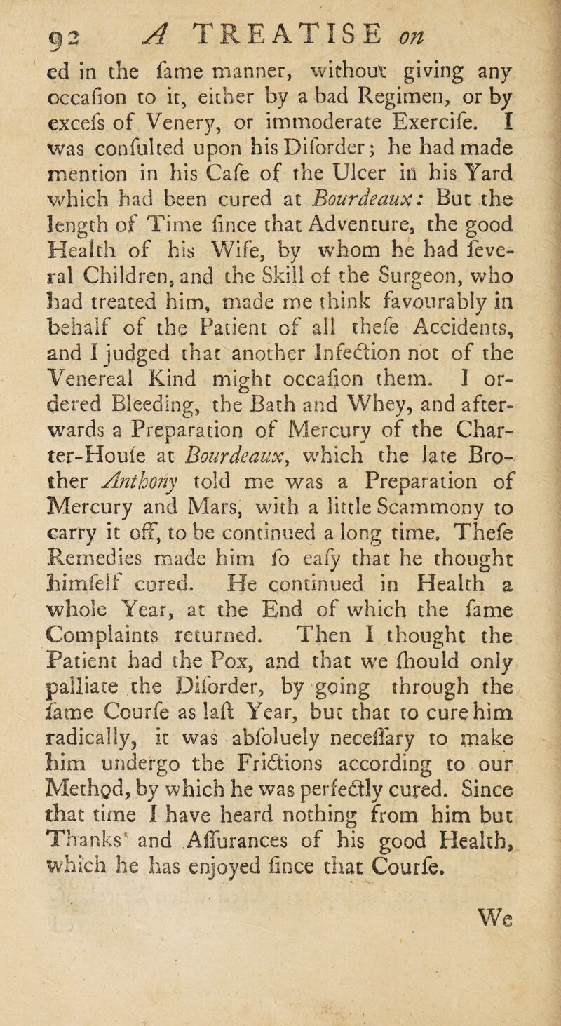 ed in the fame manner, without giving any occafion to it, either by a bad Regimen, or by excefs of Venery, or immoderate Exercife. I was confulted upon hisDiforder; he had made mention in his Cafe of the Ulcer in his Yard which had been cured at Bourdeaux: But the length of Time fince that Adventure, the good Health of his Wife, by whom he had feve- ral Children, and the Skill of the Surgeon, who had treated him, made me think favourably in behalf of the Patient of all cbefe Accidents, and 1 judged that another Infection not of the Venereal Kind might occafion them. I or¬ dered Bleeding, the Bath and Whey, and after¬ wards a Preparation of Mercury of the Char- ter-Houfe at Bourdeaux, which the late Bro¬ ther Anthony told me was a Preparation of Mercury and Mars, with a little Scammony to carry it off, to be continued a long time, Thefe Remedies made him fo eaiy that he thought himfelf cored. He continued in Health a whole Year, at the End of which the fame Complaints returned. Then I thought the Patient had the Pox, and that we fhould only palliate the Diforder, by going through the fame Courfe as laft Year, but that to cure him radically, it was abfoluely neceflary to make him undergo the Frictions according to our Method, by which he was perfectly cured. Since that time I have heard nothing from him but Thanks and Aflurances of his good Health, which he has enjoyed fince that Courfe. We