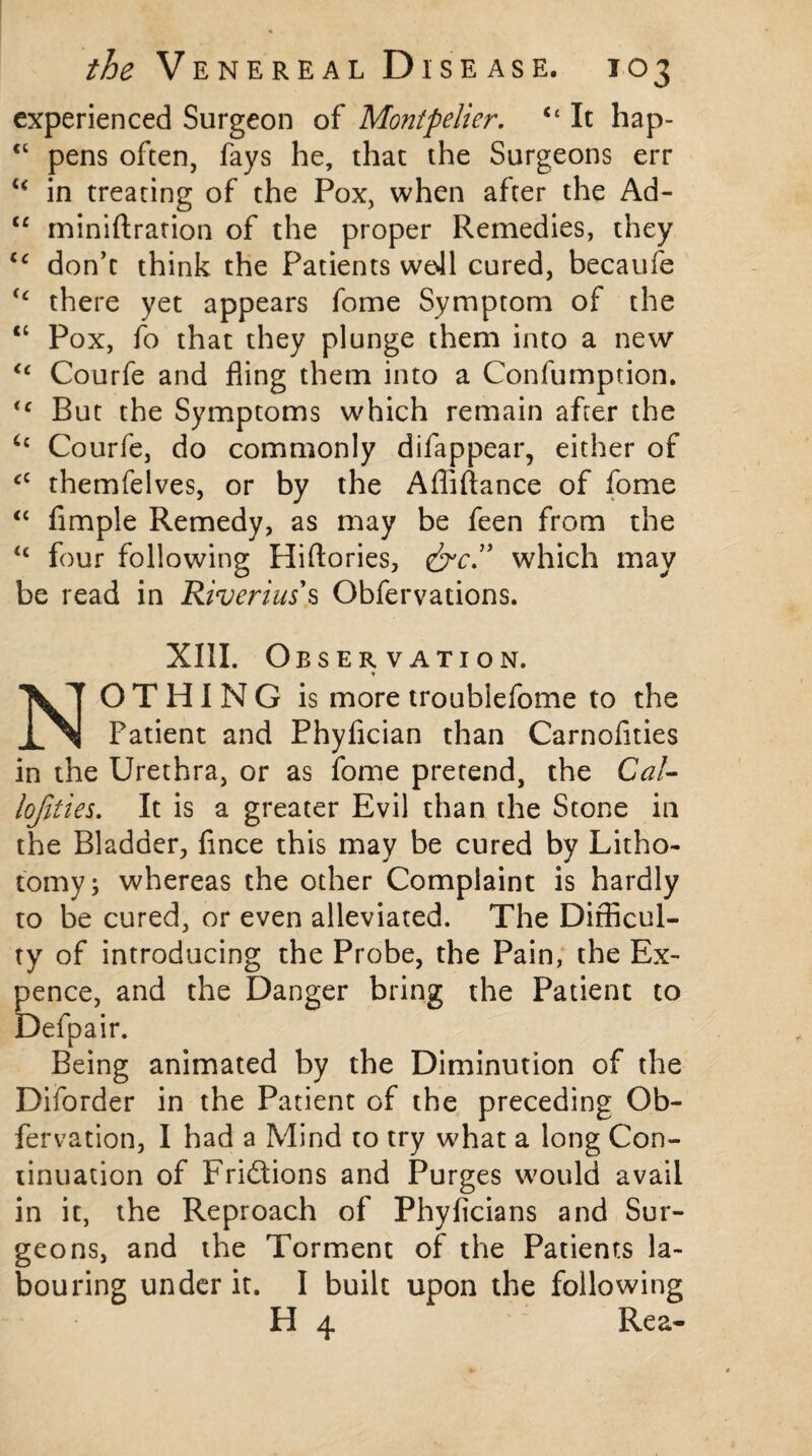 experienced Surgeon of Montpelier. u It hap- <c pens often, fays he, that the Surgeons err <£ in treating of the Pox, when after the Ad- te miniftration of the proper Remedies, they <£ don’t think the Patients we41 cured, becaufe <£ there yet appears fome Symptom of the “ Pox, fo that they plunge them into a new ££ Courfe and fling them into a Confumption. <c But the Symptoms which remain after the Courfe, do commonly difappear, either of £C themfelves, or by the Affiftance of fome ££ Ample Remedy, as may be feen from the £t four following Hiftories, &c.” which may be read in Riverius's Obfervations. XIII. Observation. * NOTHING is more troublefome to the Patient and Phyfician than Carnofities in the Urethra, or as fome pretend, the Cal- lofities. It is a greater Evil than the Stone in the Bladder, fince this may be cured by Litho¬ tomy; whereas the other Complaint is hardly to be cured, or even alleviated. The Difficul¬ ty of introducing the Probe, the Pain, the Ex¬ pence, and the Danger bring the Patient to Defpair. Being animated by the Diminution of the Diforder in the Patient of the preceding Ob- fervation, I had a Mind to try what a long Con¬ tinuation of Frictions and Purges would avail in it, the Reproach of Phyficians and Sur¬ geons, and the Torment of the Patients la¬ bouring under it. I built upon the following H 4 Rea-